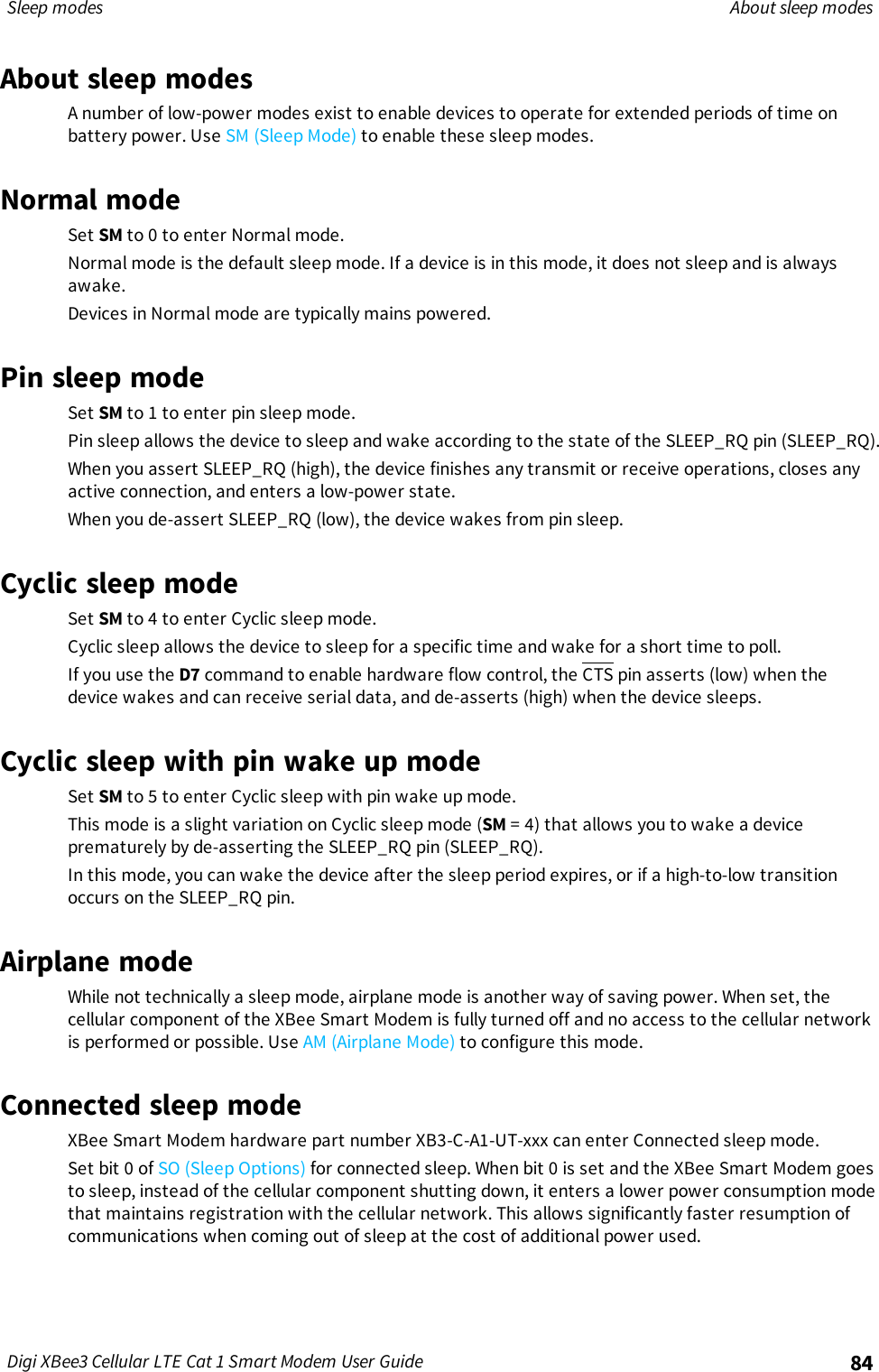 Sleep modes About sleep modesDigi XBee3 Cellular LTE Cat 1 Smart Modem User Guide 84About sleep modesA number of low-power modes exist to enable devices to operate for extended periods of time onbattery power. Use SM (Sleep Mode) to enable these sleep modes.Normal modeSet SM to 0 to enter Normal mode.Normal mode is the default sleep mode. If a device is in this mode, it does not sleep and is alwaysawake.Devices in Normal mode are typically mains powered.Pin sleep modeSet SM to 1 to enter pin sleep mode.Pin sleep allows the device to sleep and wake according to the state of the SLEEP_RQ pin (SLEEP_RQ).When you assert SLEEP_RQ (high), the device finishes any transmit or receive operations, closes anyactive connection, and enters a low-power state.When you de-assert SLEEP_RQ (low), the device wakes from pin sleep.Cyclic sleep modeSet SM to 4 to enter Cyclic sleep mode.Cyclic sleep allows the device to sleep for a specific time and wake for a short time to poll.If you use the D7 command to enable hardware flow control, the CTS pin asserts (low) when thedevice wakes and can receive serial data, and de-asserts (high) when the device sleeps.Cyclic sleep with pin wake up modeSet SM to 5 to enter Cyclic sleep with pin wake up mode.This mode is a slight variation on Cyclic sleep mode (SM = 4) that allows you to wake a deviceprematurely by de-asserting the SLEEP_RQ pin (SLEEP_RQ).In this mode, you can wake the device after the sleep period expires, or if a high-to-low transitionoccurs on the SLEEP_RQ pin.Airplane modeWhile not technically a sleep mode, airplane mode is another way of saving power. When set, thecellular component of the XBee Smart Modem is fully turned off and no access to the cellular networkis performed or possible. Use AM (Airplane Mode) to configure this mode.Connected sleep modeXBee Smart Modem hardware part number XB3-C-A1-UT-xxx can enter Connected sleep mode.Set bit 0 of SO (Sleep Options) for connected sleep. When bit 0 is set and the XBee Smart Modem goesto sleep, instead of the cellular component shutting down, it enters a lower power consumption modethat maintains registration with the cellular network. This allows significantly faster resumption ofcommunications when coming out of sleep at the cost of additional power used.