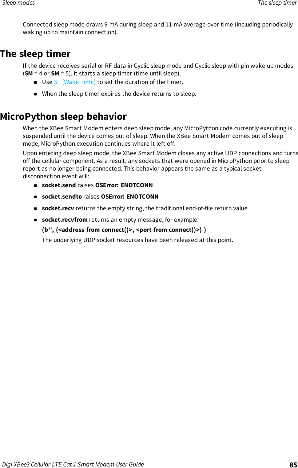 Sleep modes The sleep timerDigi XBee3 Cellular LTE Cat 1 Smart Modem User Guide 85Connected sleep mode draws 9 mA during sleep and 11 mA average over time (including periodicallywaking up to maintain connection).The sleep timerIf the device receives serial or RF data in Cyclic sleep mode and Cyclic sleep with pin wake up modes(SM = 4 or SM = 5), it starts a sleep timer (time until sleep).nUse ST (Wake Time) to set the duration of the timer.nWhen the sleep timer expires the device returns to sleep.MicroPython sleep behaviorWhen the XBee Smart Modem enters deep sleep mode, any MicroPython code currently executing issuspended until the device comes out of sleep. When the XBee Smart Modem comes out of sleepmode, MicroPython execution continues where it left off.Upon entering deep sleep mode, the XBee Smart Modem closes any active UDP connections and turnsoff the cellular component. As a result, any sockets that were opened in MicroPython prior to sleepreport as no longer being connected. This behavior appears the same as a typical socketdisconnection event will:nsocket.send raises OSError: ENOTCONNnsocket.sendto raises OSError: ENOTCONNnsocket.recv returns the empty string, the traditional end-of-file return valuensocket.recvfrom returns an empty message, for example:(b&apos;&apos;, (&lt;address from connect()&gt;, &lt;port from connect()&gt;) )The underlying UDP socket resources have been released at this point.