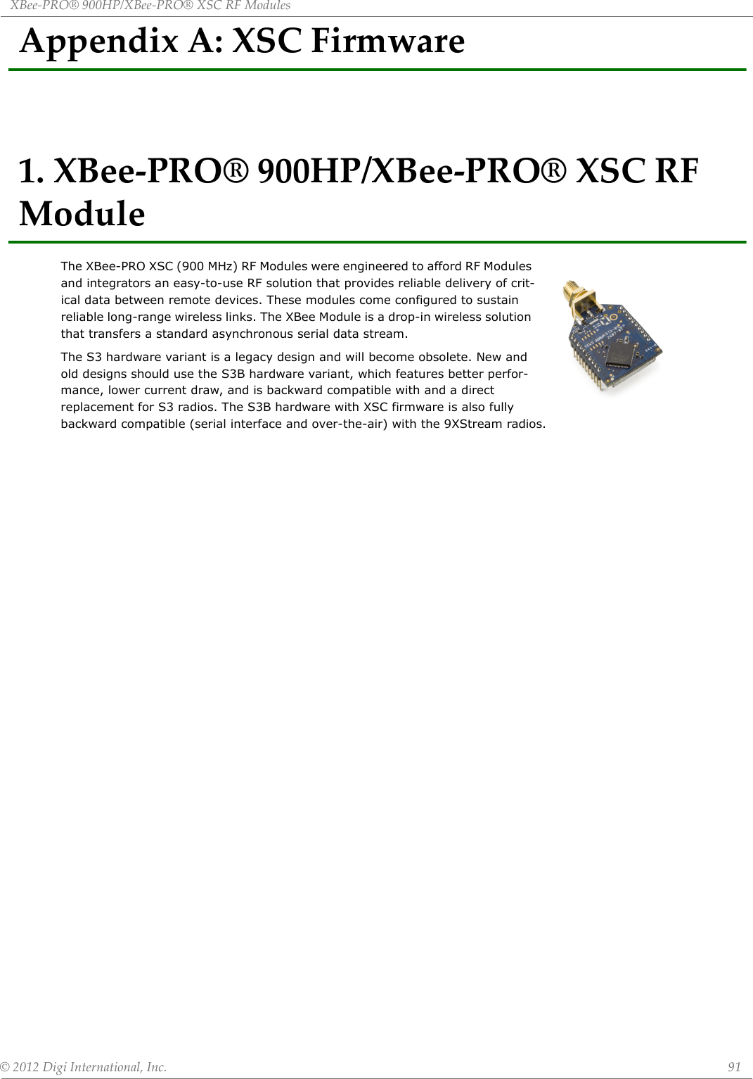 XBee‐PRO®900HP/XBee‐PRO®XSCRFModules©2012DigiInternational,Inc. 91AppendixA:XSCFirmware1.XBee‐PRO®900HP/XBee‐PRO®XSCRFModuleThe XBee-PRO XSC (900 MHz) RF Modules were engineered to afford RF Modules and integrators an easy-to-use RF solution that provides reliable delivery of crit-ical data between remote devices. These modules come configured to sustain reliable long-range wireless links. The XBee Module is a drop-in wireless solution that transfers a standard asynchronous serial data stream.The S3 hardware variant is a legacy design and will become obsolete. New and old designs should use the S3B hardware variant, which features better perfor-mance, lower current draw, and is backward compatible with and a direct replacement for S3 radios. The S3B hardware with XSC firmware is also fully backward compatible (serial interface and over-the-air) with the 9XStream radios.