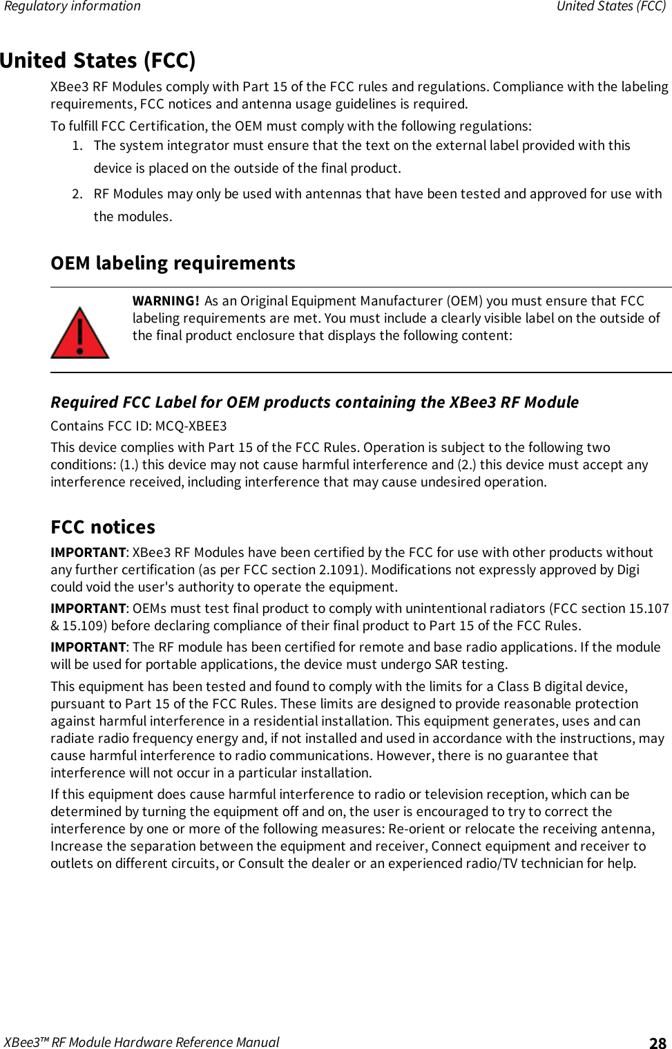 Regulatory information United States (FCC)XBee3™ RF Module Hardware Reference Manual 28United States (FCC)XBee3 RF Modules comply with Part 15 of the FCC rules and regulations. Compliance with the labelingrequirements, FCC notices and antenna usage guidelines is required.To fulfill FCC Certification, the OEM must comply with the following regulations:1. The system integrator must ensure that the text on the external label provided with thisdevice is placed on the outside of the final product.2. RF Modules may only be used with antennas that have been tested and approved for use withthe modules.OEM labeling requirementsWARNING! As an Original Equipment Manufacturer (OEM) you must ensure that FCClabeling requirements are met. You must include a clearly visible label on the outside ofthe final product enclosure that displays the following content:Required FCC Label for OEM products containing the XBee3 RF ModuleContains FCC ID: MCQ-XBEE3This device complies with Part 15 of the FCC Rules. Operation is subject to the following twoconditions: (1.) this device may not cause harmful interference and (2.) this device must accept anyinterference received, including interference that may cause undesired operation.FCC noticesIMPORTANT: XBee3 RF Modules have been certified by the FCC for use with other products withoutany further certification (as per FCC section 2.1091). Modifications not expressly approved by Digicould void the user&apos;s authority to operate the equipment.IMPORTANT: OEMs must test final product to comply with unintentional radiators (FCC section 15.107&amp; 15.109) before declaring compliance of their final product to Part 15 of the FCC Rules.IMPORTANT: The RF module has been certified for remote and base radio applications. If the modulewill be used for portable applications, the device must undergo SAR testing.This equipment has been tested and found to comply with the limits for a Class B digital device,pursuant to Part 15 of the FCC Rules. These limits are designed to provide reasonable protectionagainst harmful interference in a residential installation. This equipment generates, uses and canradiate radio frequency energy and, if not installed and used in accordance with the instructions, maycause harmful interference to radio communications. However, there is no guarantee thatinterference will not occur in a particular installation.If this equipment does cause harmful interference to radio or television reception, which can bedetermined by turning the equipment off and on, the user is encouraged to try to correct theinterference by one or more of the following measures: Re-orient or relocate the receiving antenna,Increase the separation between the equipment and receiver, Connect equipment and receiver tooutlets on different circuits, or Consult the dealer or an experienced radio/TV technician for help.
