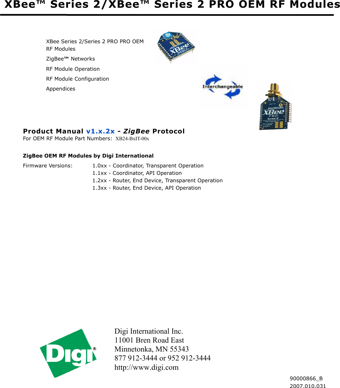 Digi International Inc.11001 Bren Road EastMinnetonka, MN 55343 877 912-3444 or 952 912-3444 http://www.digi.com XBee™ Series 2/XBee™ Series 2 PRO OEM RF ModulesXBee Series 2/Series 2 PRO PRO OEM RF ModulesZigBee™ NetworksRF Module OperationRF Module ConfigurationAppendicesProduct Manual v1.x.2x - ZigBee ProtocolFor OEM RF Module Part Numbers: XB24-BxIT-00x ZigBee OEM RF Modules by Digi InternationalFirmware Versions: 1.0xx - Coordinator, Transparent Operation 1.1xx - Coordinator, API Operation 1.2xx - Router, End Device, Transparent Operation 1.3xx - Router, End Device, API Operation  90000866_B2007.010.031
