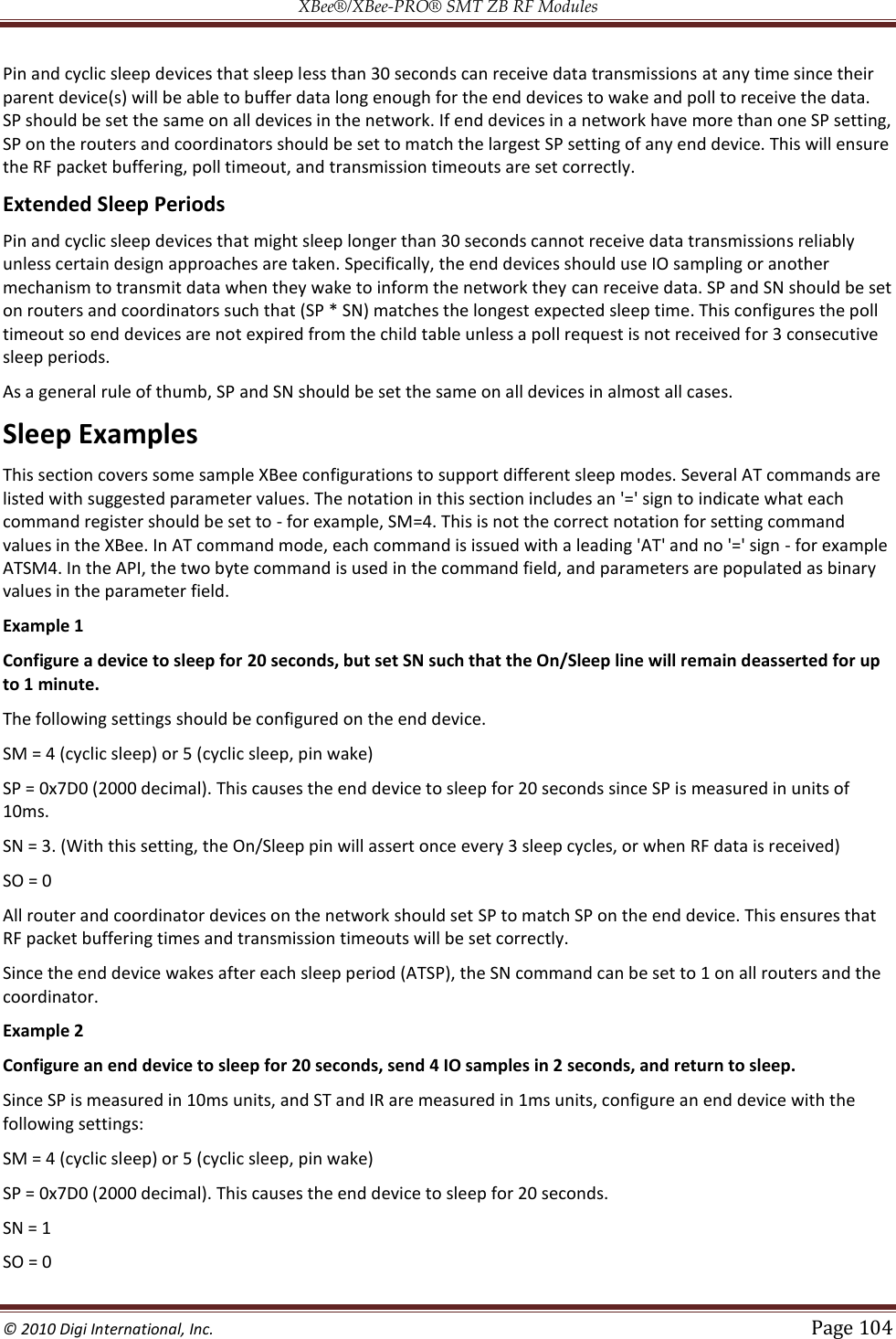 XBee®/XBee‐PRO® SMT ZB RF Modules  © 2010 Digi International, Inc.   Page 104  Pin and cyclic sleep devices that sleep less than 30 seconds can receive data transmissions at any time since their parent device(s) will be able to buffer data long enough for the end devices to wake and poll to receive the data. SP should be set the same on all devices in the network. If end devices in a network have more than one SP setting, SP on the routers and coordinators should be set to match the largest SP setting of any end device. This will ensure the RF packet buffering, poll timeout, and transmission timeouts are set correctly. Extended Sleep Periods Pin and cyclic sleep devices that might sleep longer than 30 seconds cannot receive data transmissions reliably unless certain design approaches are taken. Specifically, the end devices should use IO sampling or another mechanism to transmit data when they wake to inform the network they can receive data. SP and SN should be set on routers and coordinators such that (SP * SN) matches the longest expected sleep time. This configures the poll timeout so end devices are not expired from the child table unless a poll request is not received for 3 consecutive sleep periods. As a general rule of thumb, SP and SN should be set the same on all devices in almost all cases. Sleep Examples This section covers some sample XBee configurations to support different sleep modes. Several AT commands are listed with suggested parameter values. The notation in this section includes an &apos;=&apos; sign to indicate what each command register should be set to - for example, SM=4. This is not the correct notation for setting command values in the XBee. In AT command mode, each command is issued with a leading &apos;AT&apos; and no &apos;=&apos; sign - for example ATSM4. In the API, the two byte command is used in the command field, and parameters are populated as binary values in the parameter field. Example 1 Configure a device to sleep for 20 seconds, but set SN such that the On/Sleep line will remain deasserted for up to 1 minute. The following settings should be configured on the end device. SM = 4 (cyclic sleep) or 5 (cyclic sleep, pin wake)  SP = 0x7D0 (2000 decimal). This causes the end device to sleep for 20 seconds since SP is measured in units of 10ms.  SN = 3. (With this setting, the On/Sleep pin will assert once every 3 sleep cycles, or when RF data is received)  SO = 0 All router and coordinator devices on the network should set SP to match SP on the end device. This ensures that RF packet buffering times and transmission timeouts will be set correctly. Since the end device wakes after each sleep period (ATSP), the SN command can be set to 1 on all routers and the coordinator. Example 2 Configure an end device to sleep for 20 seconds, send 4 IO samples in 2 seconds, and return to sleep. Since SP is measured in 10ms units, and ST and IR are measured in 1ms units, configure an end device with the following settings: SM = 4 (cyclic sleep) or 5 (cyclic sleep, pin wake)  SP = 0x7D0 (2000 decimal). This causes the end device to sleep for 20 seconds.  SN = 1  SO = 0  