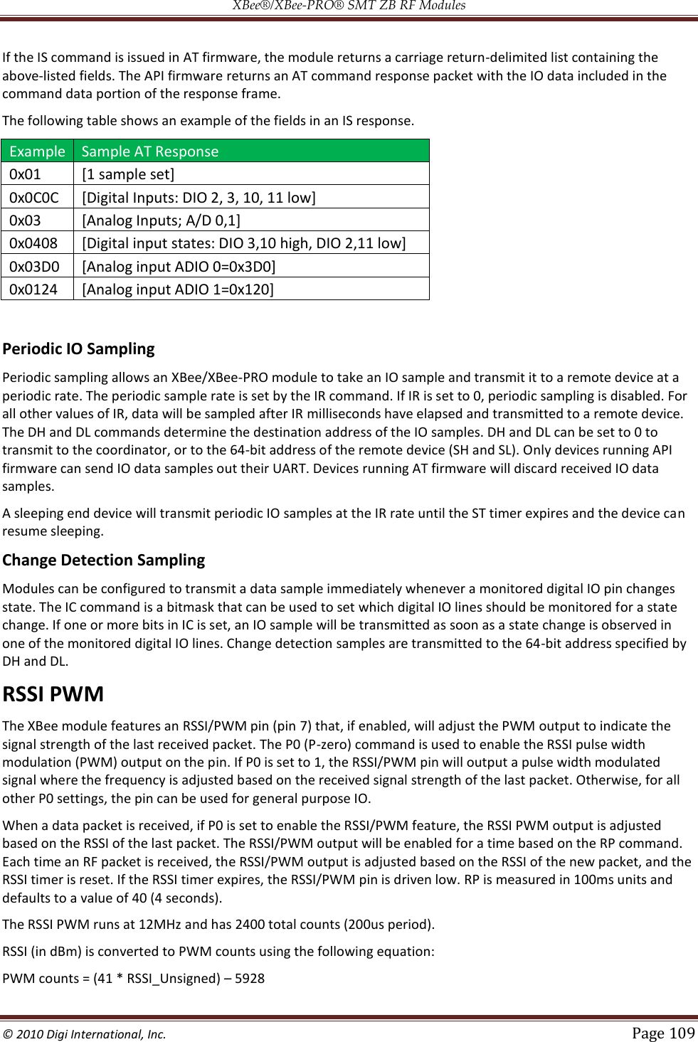 XBee®/XBee‐PRO® SMT ZB RF Modules  © 2010 Digi International, Inc.   Page 109  If the IS command is issued in AT firmware, the module returns a carriage return-delimited list containing the above-listed fields. The API firmware returns an AT command response packet with the IO data included in the command data portion of the response frame. The following table shows an example of the fields in an IS response. Example Sample AT Response 0x01 [1 sample set] 0x0C0C [Digital Inputs: DIO 2, 3, 10, 11 low] 0x03 [Analog Inputs; A/D 0,1] 0x0408 [Digital input states: DIO 3,10 high, DIO 2,11 low] 0x03D0 [Analog input ADIO 0=0x3D0] 0x0124 [Analog input ADIO 1=0x120]  Periodic IO Sampling Periodic sampling allows an XBee/XBee-PRO module to take an IO sample and transmit it to a remote device at a periodic rate. The periodic sample rate is set by the IR command. If IR is set to 0, periodic sampling is disabled. For all other values of IR, data will be sampled after IR milliseconds have elapsed and transmitted to a remote device. The DH and DL commands determine the destination address of the IO samples. DH and DL can be set to 0 to transmit to the coordinator, or to the 64-bit address of the remote device (SH and SL). Only devices running API firmware can send IO data samples out their UART. Devices running AT firmware will discard received IO data samples. A sleeping end device will transmit periodic IO samples at the IR rate until the ST timer expires and the device can resume sleeping. Change Detection Sampling Modules can be configured to transmit a data sample immediately whenever a monitored digital IO pin changes state. The IC command is a bitmask that can be used to set which digital IO lines should be monitored for a state change. If one or more bits in IC is set, an IO sample will be transmitted as soon as a state change is observed in one of the monitored digital IO lines. Change detection samples are transmitted to the 64-bit address specified by DH and DL. RSSI PWM The XBee module features an RSSI/PWM pin (pin 7) that, if enabled, will adjust the PWM output to indicate the signal strength of the last received packet. The P0 (P-zero) command is used to enable the RSSI pulse width modulation (PWM) output on the pin. If P0 is set to 1, the RSSI/PWM pin will output a pulse width modulated signal where the frequency is adjusted based on the received signal strength of the last packet. Otherwise, for all other P0 settings, the pin can be used for general purpose IO. When a data packet is received, if P0 is set to enable the RSSI/PWM feature, the RSSI PWM output is adjusted based on the RSSI of the last packet. The RSSI/PWM output will be enabled for a time based on the RP command. Each time an RF packet is received, the RSSI/PWM output is adjusted based on the RSSI of the new packet, and the RSSI timer is reset. If the RSSI timer expires, the RSSI/PWM pin is driven low. RP is measured in 100ms units and defaults to a value of 40 (4 seconds). The RSSI PWM runs at 12MHz and has 2400 total counts (200us period). RSSI (in dBm) is converted to PWM counts using the following equation: PWM counts = (41 * RSSI_Unsigned)  5928 