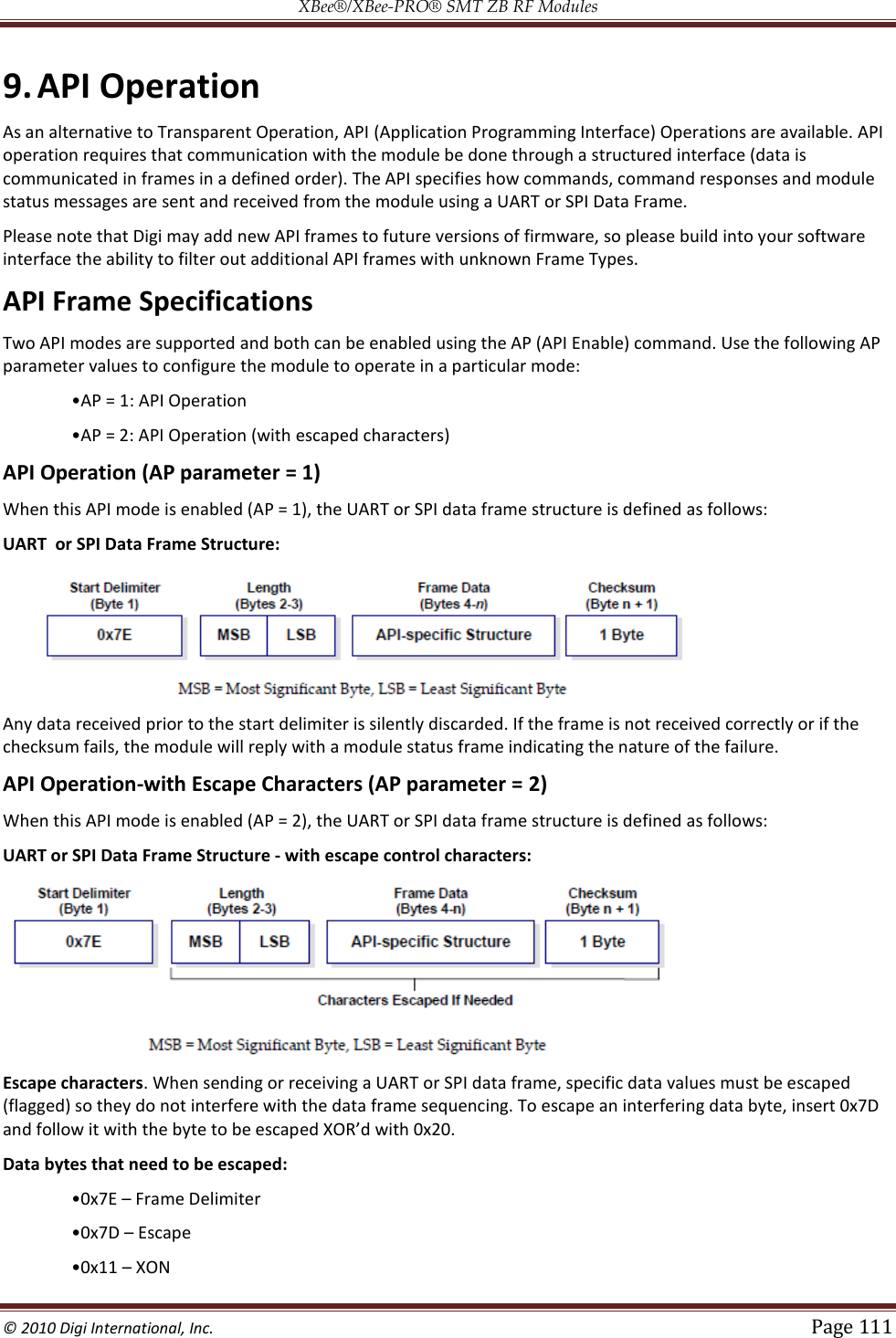 XBee®/XBee‐PRO® SMT ZB RF Modules  © 2010 Digi International, Inc.   Page 111  9. API Operation As an alternative to Transparent Operation, API (Application Programming Interface) Operations are available. API operation requires that communication with the module be done through a structured interface (data is communicated in frames in a defined order). The API specifies how commands, command responses and module status messages are sent and received from the module using a UART or SPI Data Frame. Please note that Digi may add new API frames to future versions of firmware, so please build into your software interface the ability to filter out additional API frames with unknown Frame Types. API Frame Specifications Two API modes are supported and both can be enabled using the AP (API Enable) command. Use the following AP parameter values to configure the module to operate in a particular mode: 1: API Operation   API Operation (AP parameter = 1) When this API mode is enabled (AP = 1), the UART or SPI data frame structure is defined as follows: UART  or SPI Data Frame Structure:  Any data received prior to the start delimiter is silently discarded. If the frame is not received correctly or if the checksum fails, the module will reply with a module status frame indicating the nature of the failure. API Operation-with Escape Characters (AP parameter = 2) When this API mode is enabled (AP = 2), the UART or SPI data frame structure is defined as follows: UART or SPI Data Frame Structure ‐ with escape control characters:  Escape characters. When sending or receiving a UART or SPI data frame, specific data values must be escaped (flagged) so they do not interfere with the data frame sequencing. To escape an interfering data byte, insert 0x7D  Data bytes that need to be escaped:   Frame Delimiter   Escape   XON  