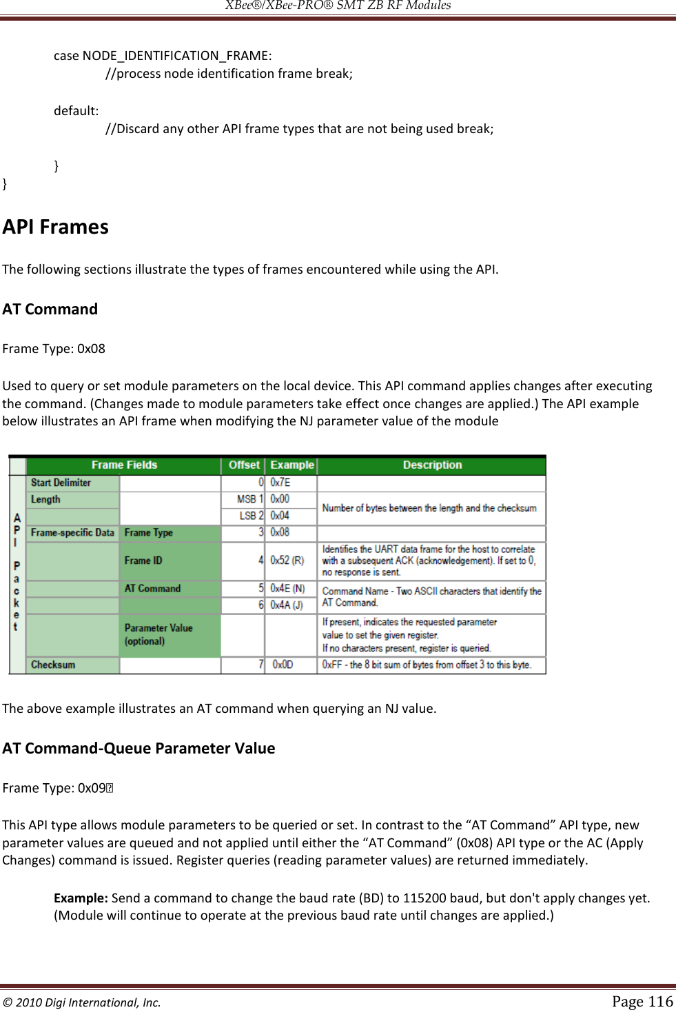 XBee®/XBee‐PRO® SMT ZB RF Modules  © 2010 Digi International, Inc.   Page 116  case NODE_IDENTIFICATION_FRAME: //process node identification frame break; default: //Discard any other API frame types that are not being used break; } } API Frames The following sections illustrate the types of frames encountered while using the API. AT Command Frame Type: 0x08 Used to query or set module parameters on the local device. This API command applies changes after executing the command. (Changes made to module parameters take effect once changes are applied.) The API example below illustrates an API frame when modifying the NJ parameter value of the module  The above example illustrates an AT command when querying an NJ value. AT Command-Queue Parameter Value  This API tyChanges) command is issued. Register queries (reading parameter values) are returned immediately. Example: Send a command to change the baud rate (BD) to 115200 baud, but don&apos;t apply changes yet. (Module will continue to operate at the previous baud rate until changes are applied.) 