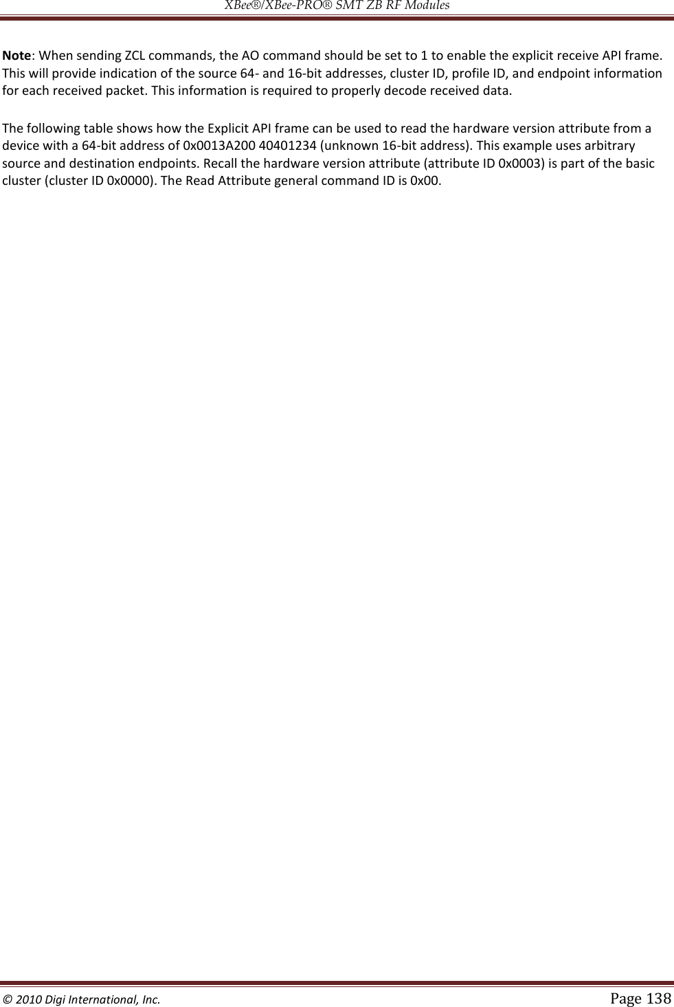 XBee®/XBee‐PRO® SMT ZB RF Modules  © 2010 Digi International, Inc.   Page 138  Note: When sending ZCL commands, the AO command should be set to 1 to enable the explicit receive API frame. This will provide indication of the source 64- and 16-bit addresses, cluster ID, profile ID, and endpoint information for each received packet. This information is required to properly decode received data. The following table shows how the Explicit API frame can be used to read the hardware version attribute from a device with a 64-bit address of 0x0013A200 40401234 (unknown 16-bit address). This example uses arbitrary source and destination endpoints. Recall the hardware version attribute (attribute ID 0x0003) is part of the basic cluster (cluster ID 0x0000). The Read Attribute general command ID is 0x00. 
