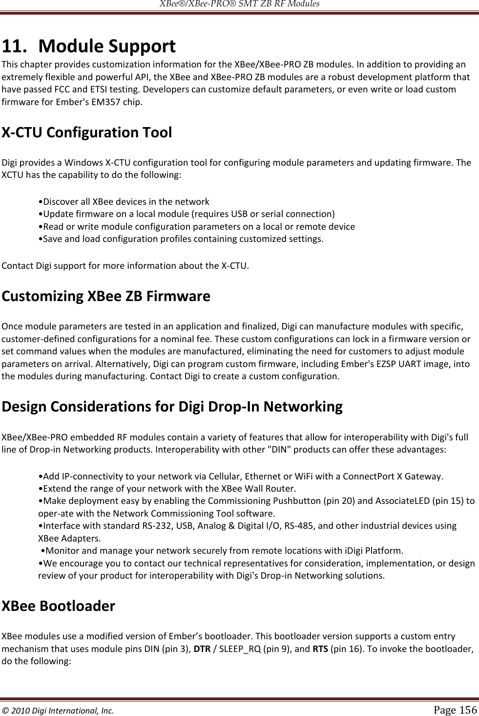 XBee®/XBee‐PRO® SMT ZB RF Modules  © 2010 Digi International, Inc.   Page 156  11. Module Support This chapter provides customization information for the XBee/XBee-PRO ZB modules. In addition to providing an extremely flexible and powerful API, the XBee and XBee-PRO ZB modules are a robust development platform that have passed FCC and ETSI testing. Developers can customize default parameters, or even write or load custom firmware for Ember&apos;s EM357 chip. X-CTU Configuration Tool Digi provides a Windows X-CTU configuration tool for configuring module parameters and updating firmware. The XCTU has the capability to do the following:     Contact Digi support for more information about the X-CTU. Customizing XBee ZB Firmware Once module parameters are tested in an application and finalized, Digi can manufacture modules with specific, customer-defined configurations for a nominal fee. These custom configurations can lock in a firmware version or set command values when the modules are manufactured, eliminating the need for customers to adjust module parameters on arrival. Alternatively, Digi can program custom firmware, including Ember&apos;s EZSP UART image, into the modules during manufacturing. Contact Digi to create a custom configuration. Design Considerations for Digi Drop-In Networking XBee/XBee-PRO embedded RF modules contain a variety of features that allow for interoperability with Digi&apos;s full line of Drop-in Networking products. Interoperability with other &quot;DIN&quot; products can offer these advantages: -connectivity to your network via Cellular, Ethernet or WiFi with a ConnectPort X Gateway.   sy by enabling the Commissioning Pushbutton (pin 20) and AssociateLED (pin 15) to oper-ate with the Network Commissioning Tool software.  -232, USB, Analog &amp; Digital I/O, RS-485, and other industrial devices using XBee Adapters.   review of your product for interoperability with Digi&apos;s Drop-in Networking solutions. XBee Bootloader mechanism that uses module pins DIN (pin 3), DTR / SLEEP_RQ (pin 9), and RTS (pin 16). To invoke the bootloader, do the following: 