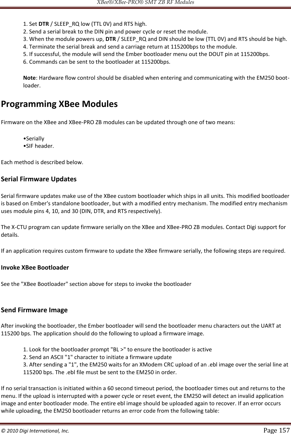 XBee®/XBee‐PRO® SMT ZB RF Modules  © 2010 Digi International, Inc.   Page 157  1. Set DTR / SLEEP_RQ low (TTL 0V) and RTS high.  2. Send a serial break to the DIN pin and power cycle or reset the module.  3. When the module powers up, DTR / SLEEP_RQ and DIN should be low (TTL 0V) and RTS should be high.  4. Terminate the serial break and send a carriage return at 115200bps to the module.  5. If successful, the module will send the Ember bootloader menu out the DOUT pin at 115200bps.  6. Commands can be sent to the bootloader at 115200bps.  Note: Hardware flow control should be disabled when entering and communicating with the EM250 boot-loader. Programming XBee Modules Firmware on the XBee and XBee-PRO ZB modules can be updated through one of two means:    Each method is described below. Serial Firmware Updates Serial firmware updates make use of the XBee custom bootloader which ships in all units. This modified bootloader is based on Ember&apos;s standalone bootloader, but with a modified entry mechanism. The modified entry mechanism uses module pins 4, 10, and 30 (DIN, DTR, and RTS respectively). The X-CTU program can update firmware serially on the XBee and XBee-PRO ZB modules. Contact Digi support for details. If an application requires custom firmware to update the XBee firmware serially, the following steps are required. Invoke XBee Bootloader See the &quot;XBee Bootloader&quot; section above for steps to invoke the bootloader  Send Firmware Image  After invoking the bootloader, the Ember bootloader will send the bootloader menu characters out the UART at 115200 bps. The application should do the following to upload a firmware image. 1. Look for the bootloader prompt &quot;BL &gt;&quot; to ensure the bootloader is active  2. Send an ASCII &quot;1&quot; character to initiate a firmware update  3. After sending a &quot;1&quot;, the EM250 waits for an XModem CRC upload of an .ebl image over the serial line at 115200 bps. The .ebl file must be sent to the EM250 in order. If no serial transaction is initiated within a 60 second timeout period, the bootloader times out and returns to the menu. If the upload is interrupted with a power cycle or reset event, the EM250 will detect an invalid application image and enter bootloader mode. The entire ebl image should be uploaded again to recover. If an error occurs while uploading, the EM250 bootloader returns an error code from the following table: 