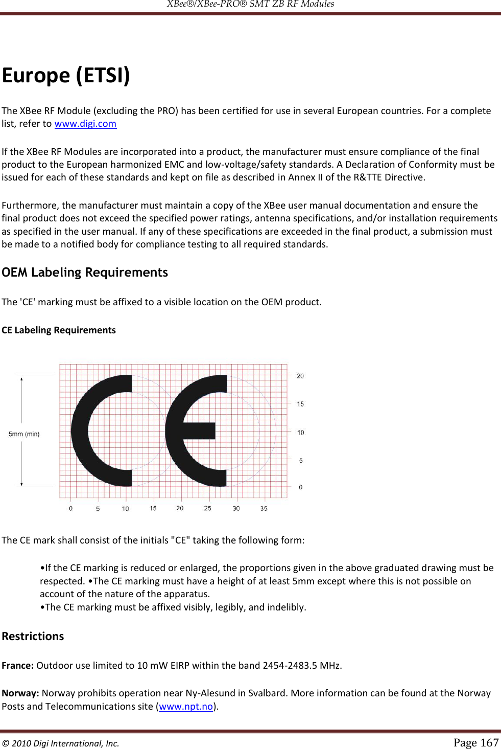 XBee®/XBee‐PRO® SMT ZB RF Modules  © 2010 Digi International, Inc.   Page 167   Europe (ETSI) The XBee RF Module (excluding the PRO) has been certified for use in several European countries. For a complete list, refer to www.digi.com If the XBee RF Modules are incorporated into a product, the manufacturer must ensure compliance of the final product to the European harmonized EMC and low-voltage/safety standards. A Declaration of Conformity must be issued for each of these standards and kept on file as described in Annex II of the R&amp;TTE Directive. Furthermore, the manufacturer must maintain a copy of the XBee user manual documentation and ensure the final product does not exceed the specified power ratings, antenna specifications, and/or installation requirements as specified in the user manual. If any of these specifications are exceeded in the final product, a submission must be made to a notified body for compliance testing to all required standards. OEM Labeling Requirements The &apos;CE&apos; marking must be affixed to a visible location on the OEM product. CE Labeling Requirements  The CE mark shall consist of the initials &quot;CE&quot; taking the following form: account of the nature of the apparatus.  marking must be affixed visibly, legibly, and indelibly. Restrictions France: Outdoor use limited to 10 mW EIRP within the band 2454-2483.5 MHz.  Norway: Norway prohibits operation near Ny-Alesund in Svalbard. More information can be found at the Norway Posts and Telecommunications site (www.npt.no). 