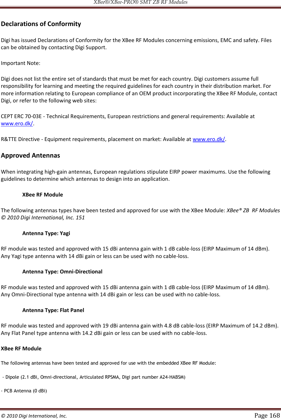 XBee®/XBee‐PRO® SMT ZB RF Modules  © 2010 Digi International, Inc.   Page 168  Declarations of Conformity Digi has issued Declarations of Conformity for the XBee RF Modules concerning emissions, EMC and safety. Files can be obtained by contacting Digi Support. Important Note: Digi does not list the entire set of standards that must be met for each country. Digi customers assume full responsibility for learning and meeting the required guidelines for each country in their distribution market. For more information relating to European compliance of an OEM product incorporating the XBee RF Module, contact Digi, or refer to the following web sites: CEPT ERC 70-03E - Technical Requirements, European restrictions and general requirements: Available at www.ero.dk/. R&amp;TTE Directive - Equipment requirements, placement on market: Available at www.ero.dk/. Approved Antennas When integrating high-gain antennas, European regulations stipulate EIRP power maximums. Use the following guidelines to determine which antennas to design into an application.  XBee RF Module  The following antennas types have been tested and approved for use with the XBee Module: XBee® ZB  RF Modules © 2010 Digi International, Inc. 151  Antenna Type: Yagi  RF module was tested and approved with 15 dBi antenna gain with 1 dB cable-loss (EIRP Maximum of 14 dBm). Any Yagi type antenna with 14 dBi gain or less can be used with no cable-loss.  Antenna Type: Omni-Directional  RF module was tested and approved with 15 dBi antenna gain with 1 dB cable-loss (EIRP Maximum of 14 dBm). Any Omni-Directional type antenna with 14 dBi gain or less can be used with no cable-loss.  Antenna Type: Flat Panel  RF module was tested and approved with 19 dBi antenna gain with 4.8 dB cable-loss (EIRP Maximum of 14.2 dBm). Any Flat Panel type antenna with 14.2 dBi gain or less can be used with no cable-loss. XBee RF Module The following antennas have been tested and approved for use with the embedded XBee RF Module:  - Dipole (2.1 dBi, Omni-directional, Articulated RPSMA, Digi part number A24-HABSM)  - PCB Antenna (0 dBi) 