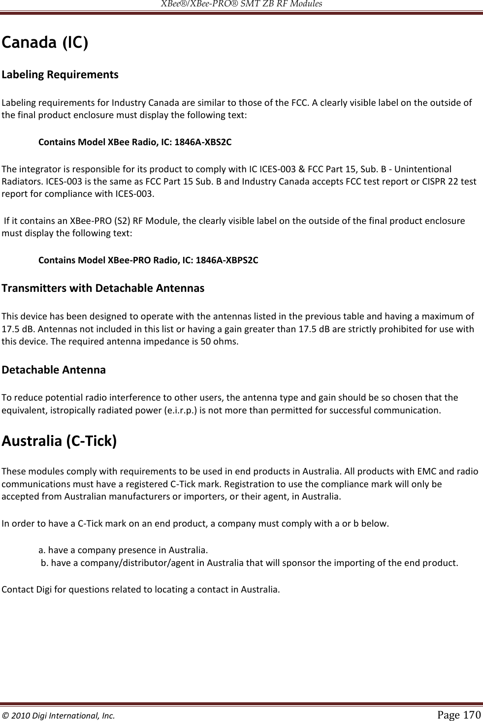 XBee®/XBee‐PRO® SMT ZB RF Modules  © 2010 Digi International, Inc.   Page 170  Canada (IC) Labeling Requirements  Labeling requirements for Industry Canada are similar to those of the FCC. A clearly visible label on the outside of the final product enclosure must display the following text:  Contains Model XBee Radio, IC: 1846A-XBS2C  The integrator is responsible for its product to comply with IC ICES-003 &amp; FCC Part 15, Sub. B - Unintentional Radiators. ICES-003 is the same as FCC Part 15 Sub. B and Industry Canada accepts FCC test report or CISPR 22 test report for compliance with ICES-003.  If it contains an XBee-PRO (S2) RF Module, the clearly visible label on the outside of the final product enclosure must display the following text:  Contains Model XBee-PRO Radio, IC: 1846A-XBPS2C  Transmitters with Detachable Antennas This device has been designed to operate with the antennas listed in the previous table and having a maximum of 17.5 dB. Antennas not included in this list or having a gain greater than 17.5 dB are strictly prohibited for use with this device. The required antenna impedance is 50 ohms. Detachable Antenna To reduce potential radio interference to other users, the antenna type and gain should be so chosen that the equivalent, istropically radiated power (e.i.r.p.) is not more than permitted for successful communication. Australia (C-Tick) These modules comply with requirements to be used in end products in Australia. All products with EMC and radio communications must have a registered C-Tick mark. Registration to use the compliance mark will only be accepted from Australian manufacturers or importers, or their agent, in Australia. In order to have a C-Tick mark on an end product, a company must comply with a or b below. a. have a company presence in Australia.  b. have a company/distributor/agent in Australia that will sponsor the importing of the end product. Contact Digi for questions related to locating a contact in Australia.    