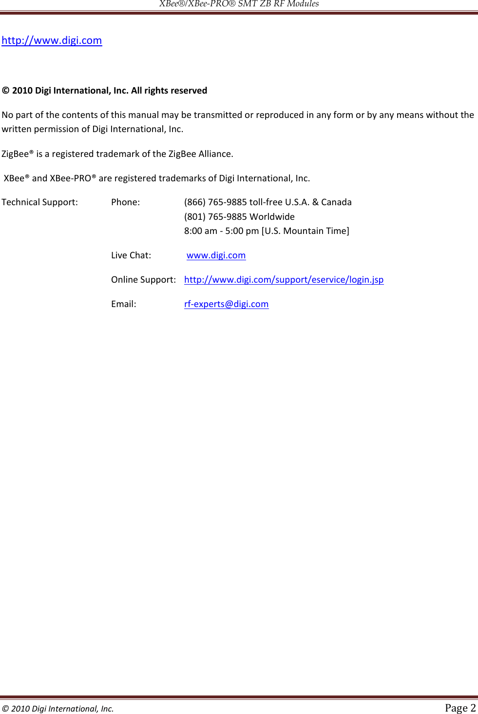 XBee®/XBee‐PRO® SMT ZB RF Modules  © 2010 Digi International, Inc.   Page 2  http://www.digi.com  © 2010 Digi International, Inc. All rights reserved  No part of the contents of this manual may be transmitted or reproduced in any form or by any means without the written permission of Digi International, Inc.  ZigBee® is a registered trademark of the ZigBee Alliance.  XBee® and XBee Technical Support:   Phone:     (866) 765-9885 toll-free U.S.A. &amp; Canada (801) 765-9885 Worldwide  8:00 am - 5:00 pm [U.S. Mountain Time]  Live Chat:   www.digi.com  Online Support:   http://www.digi.com/support/eservice/login.jsp  Email:     rf-experts@digi.com   