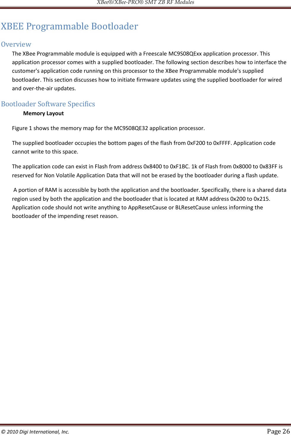 XBee®/XBee‐PRO® SMT ZB RF Modules  © 2010 Digi International, Inc.   Page 26  XBEE Programmable Bootloader Overview The XBee Programmable module is equipped with a Freescale MC9S08QExx application processor. This application processor comes with a supplied bootloader. The following section describes how to interface the customer&apos;s application code running on this processor to the XBee Programmable module&apos;s supplied bootloader. This section discusses how to initiate firmware updates using the supplied bootloader for wired and over-the-air updates. Bootloader Software Specifics  Memory Layout Figure 1 shows the memory map for the MC9S08QE32 application processor.  The supplied bootloader occupies the bottom pages of the flash from 0xF200 to 0xFFFF. Application code cannot write to this space.  The application code can exist in Flash from address 0x8400 to 0xF1BC. 1k of Flash from 0x8000 to 0x83FF is reserved for Non Volatile Application Data that will not be erased by the bootloader during a flash update.  A portion of RAM is accessible by both the application and the bootloader. Specifically, there is a shared data region used by both the application and the bootloader that is located at RAM address 0x200 to 0x215. Application code should not write anything to AppResetCause or BLResetCause unless informing the bootloader of the impending reset reason.    