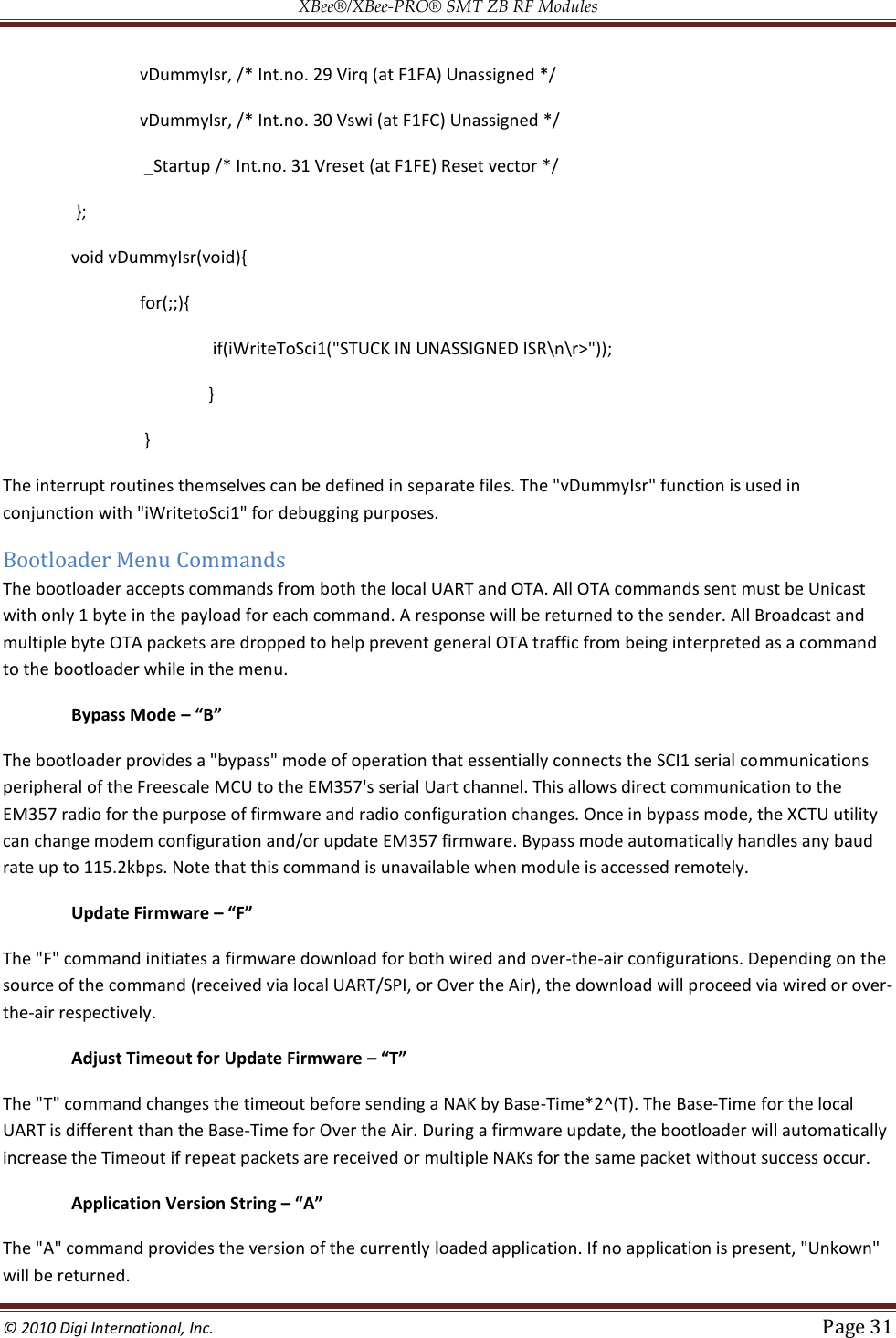 XBee®/XBee‐PRO® SMT ZB RF Modules  © 2010 Digi International, Inc.   Page 31  vDummyIsr, /* Int.no. 29 Virq (at F1FA) Unassigned */  vDummyIsr, /* Int.no. 30 Vswi (at F1FC) Unassigned */  _Startup /* Int.no. 31 Vreset (at F1FE) Reset vector */  };  void vDummyIsr(void){  for(;;){  if(iWriteToSci1(&quot;STUCK IN UNASSIGNED ISR\n\r&gt;&quot;));  }  } The interrupt routines themselves can be defined in separate files. The &quot;vDummyIsr&quot; function is used in conjunction with &quot;iWritetoSci1&quot; for debugging purposes. Bootloader Menu Commands The bootloader accepts commands from both the local UART and OTA. All OTA commands sent must be Unicast with only 1 byte in the payload for each command. A response will be returned to the sender. All Broadcast and multiple byte OTA packets are dropped to help prevent general OTA traffic from being interpreted as a command to the bootloader while in the menu.   Bypass Mode – “B” The bootloader provides a &quot;bypass&quot; mode of operation that essentially connects the SCI1 serial communications peripheral of the Freescale MCU to the EM357&apos;s serial Uart channel. This allows direct communication to the EM357 radio for the purpose of firmware and radio configuration changes. Once in bypass mode, the XCTU utility can change modem configuration and/or update EM357 firmware. Bypass mode automatically handles any baud rate up to 115.2kbps. Note that this command is unavailable when module is accessed remotely.   Update Firmware – “F” The &quot;F&quot; command initiates a firmware download for both wired and over-the-air configurations. Depending on the source of the command (received via local UART/SPI, or Over the Air), the download will proceed via wired or over-the-air respectively.   Adjust Timeout for Update Firmware – “T” The &quot;T&quot; command changes the timeout before sending a NAK by Base-Time*2^(T). The Base-Time for the local UART is different than the Base-Time for Over the Air. During a firmware update, the bootloader will automatically increase the Timeout if repeat packets are received or multiple NAKs for the same packet without success occur.   Application Version String – “A” The &quot;A&quot; command provides the version of the currently loaded application. If no application is present, &quot;Unkown&quot; will be returned. 