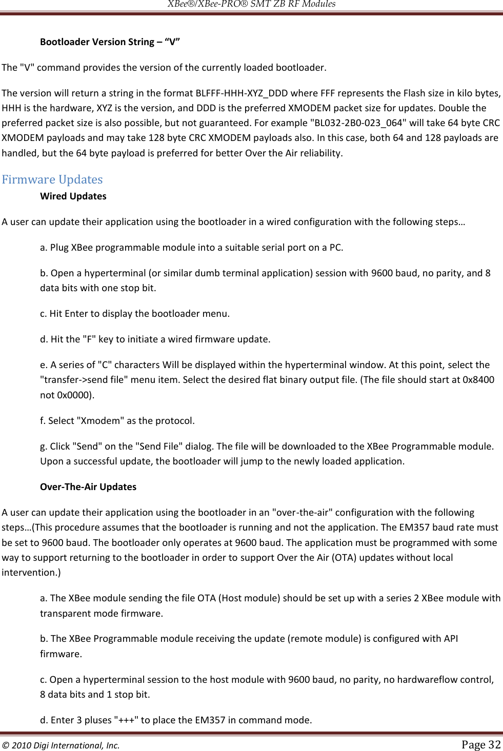 XBee®/XBee‐PRO® SMT ZB RF Modules  © 2010 Digi International, Inc.   Page 32    Bootloader Version String – “V” The &quot;V&quot; command provides the version of the currently loaded bootloader.  The version will return a string in the format BLFFF-HHH-XYZ_DDD where FFF represents the Flash size in kilo bytes, HHH is the hardware, XYZ is the version, and DDD is the preferred XMODEM packet size for updates. Double the preferred packet size is also possible, but not guaranteed. For example &quot;BL032-2B0-023_064&quot; will take 64 byte CRC XMODEM payloads and may take 128 byte CRC XMODEM payloads also. In this case, both 64 and 128 payloads are handled, but the 64 byte payload is preferred for better Over the Air reliability. Firmware Updates Wired Updates  a. Plug XBee programmable module into a suitable serial port on a PC.  b. Open a hyperterminal (or similar dumb terminal application) session with 9600 baud, no parity, and 8 data bits with one stop bit.  c. Hit Enter to display the bootloader menu.  d. Hit the &quot;F&quot; key to initiate a wired firmware update.  e. A series of &quot;C&quot; characters Will be displayed within the hyperterminal window. At this point, select the &quot;transfer-&gt;send file&quot; menu item. Select the desired flat binary output file. (The file should start at 0x8400 not 0x0000).  f. Select &quot;Xmodem&quot; as the protocol.  g. Click &quot;Send&quot; on the &quot;Send File&quot; dialog. The file will be downloaded to the XBee Programmable module. Upon a successful update, the bootloader will jump to the newly loaded application. Over-The-Air Updates A user can update their application using the bootloader in an &quot;over-the-air&quot; configuration with the following re assumes that the bootloader is running and not the application. The EM357 baud rate must be set to 9600 baud. The bootloader only operates at 9600 baud. The application must be programmed with some way to support returning to the bootloader in order to support Over the Air (OTA) updates without local intervention.)  a. The XBee module sending the file OTA (Host module) should be set up with a series 2 XBee module with transparent mode firmware.  b. The XBee Programmable module receiving the update (remote module) is configured with API firmware.  c. Open a hyperterminal session to the host module with 9600 baud, no parity, no hardwareflow control, 8 data bits and 1 stop bit.  d. Enter 3 pluses &quot;+++&quot; to place the EM357 in command mode.  