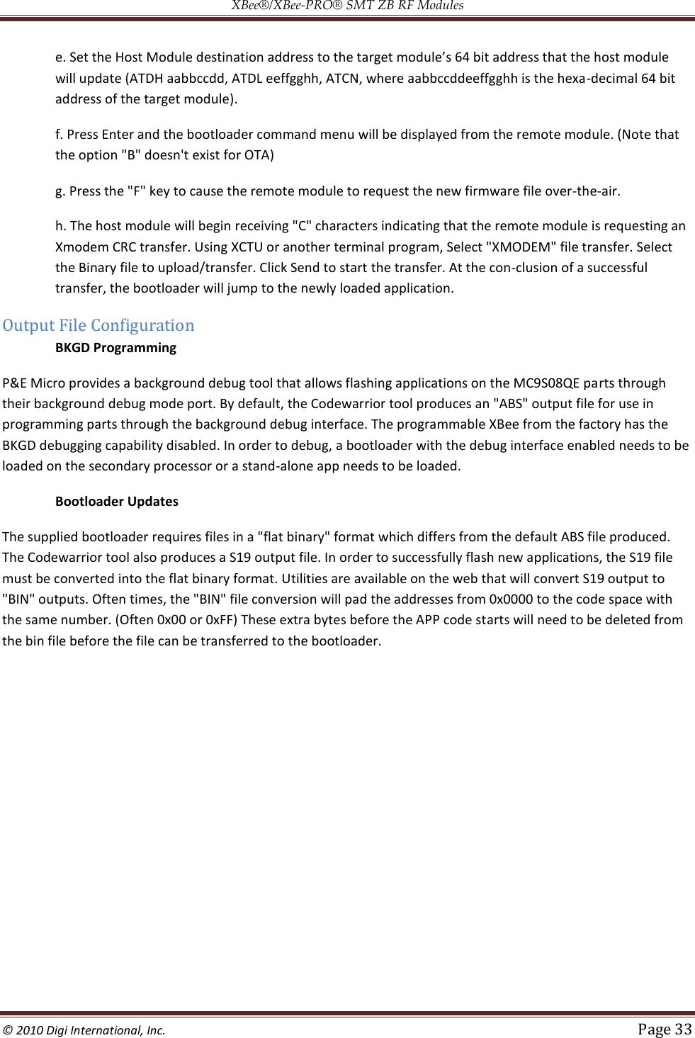 XBee®/XBee‐PRO® SMT ZB RF Modules  © 2010 Digi International, Inc.   Page 33  will update (ATDH aabbccdd, ATDL eeffgghh, ATCN, where aabbccddeeffgghh is the hexa-decimal 64 bit address of the target module).  f. Press Enter and the bootloader command menu will be displayed from the remote module. (Note that the option &quot;B&quot; doesn&apos;t exist for OTA)  g. Press the &quot;F&quot; key to cause the remote module to request the new firmware file over-the-air.  h. The host module will begin receiving &quot;C&quot; characters indicating that the remote module is requesting an Xmodem CRC transfer. Using XCTU or another terminal program, Select &quot;XMODEM&quot; file transfer. Select the Binary file to upload/transfer. Click Send to start the transfer. At the con-clusion of a successful transfer, the bootloader will jump to the newly loaded application. Output File Configuration BKGD Programming P&amp;E Micro provides a background debug tool that allows flashing applications on the MC9S08QE parts through their background debug mode port. By default, the Codewarrior tool produces an &quot;ABS&quot; output file for use in programming parts through the background debug interface. The programmable XBee from the factory has the BKGD debugging capability disabled. In order to debug, a bootloader with the debug interface enabled needs to be loaded on the secondary processor or a stand-alone app needs to be loaded. Bootloader Updates The supplied bootloader requires files in a &quot;flat binary&quot; format which differs from the default ABS file produced. The Codewarrior tool also produces a S19 output file. In order to successfully flash new applications, the S19 file must be converted into the flat binary format. Utilities are available on the web that will convert S19 output to &quot;BIN&quot; outputs. Often times, the &quot;BIN&quot; file conversion will pad the addresses from 0x0000 to the code space with the same number. (Often 0x00 or 0xFF) These extra bytes before the APP code starts will need to be deleted from the bin file before the file can be transferred to the bootloader.          