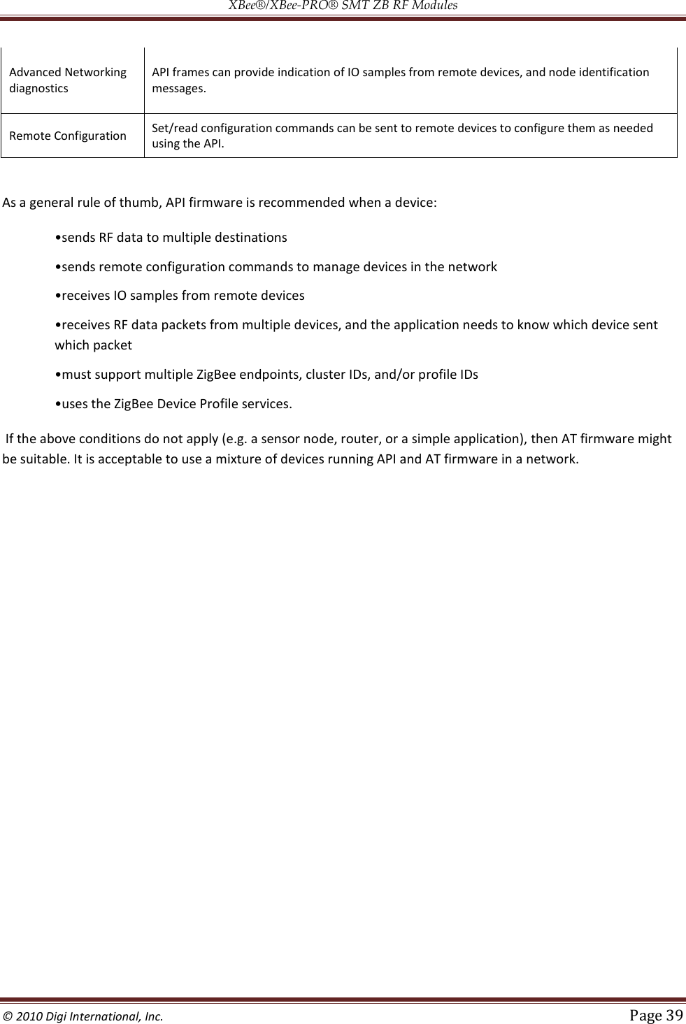 XBee®/XBee‐PRO® SMT ZB RF Modules  © 2010 Digi International, Inc.   Page 39  Advanced Networking diagnostics API frames can provide indication of IO samples from remote devices, and node identification messages. Remote Configuration Set/read configuration commands can be sent to remote devices to configure them as needed using the API.  As a general rule of thumb, API firmware is recommended when a device:      multiple devices, and the application needs to know which device sent which packet     If the above conditions do not apply (e.g. a sensor node, router, or a simple application), then AT firmware might be suitable. It is acceptable to use a mixture of devices running API and AT firmware in a network.     