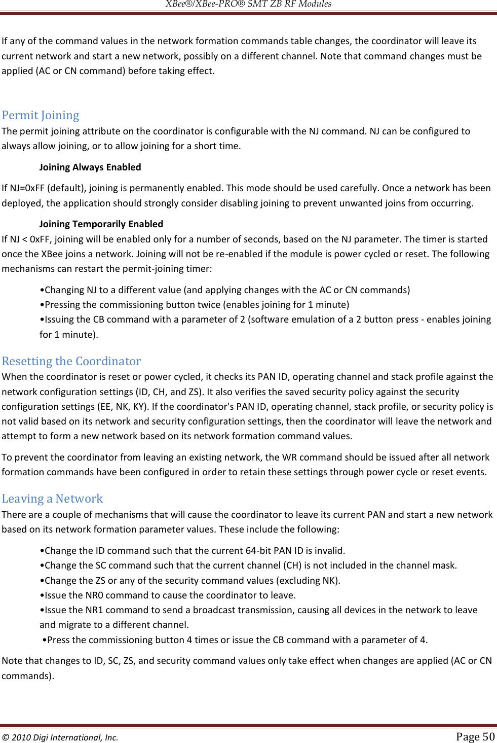 XBee®/XBee‐PRO® SMT ZB RF Modules  © 2010 Digi International, Inc.   Page 50  If any of the command values in the network formation commands table changes, the coordinator will leave its current network and start a new network, possibly on a different channel. Note that command changes must be applied (AC or CN command) before taking effect.  Permit Joining The permit joining attribute on the coordinator is configurable with the NJ command. NJ can be configured to always allow joining, or to allow joining for a short time.  Joining Always Enabled If NJ=0xFF (default), joining is permanently enabled. This mode should be used carefully. Once a network has been deployed, the application should strongly consider disabling joining to prevent unwanted joins from occurring. Joining Temporarily Enabled If NJ &lt; 0xFF, joining will be enabled only for a number of seconds, based on the NJ parameter. The timer is started once the XBee joins a network. Joining will not be re-enabled if the module is power cycled or reset. The following mechanisms can restart the permit-joining timer:     press - enables joining for 1 minute). Resetting the Coordinator When the coordinator is reset or power cycled, it checks its PAN ID, operating channel and stack profile against the network configuration settings (ID, CH, and ZS). It also verifies the saved security policy against the security configuration settings (EE, NK, KY). If the coordinator&apos;s PAN ID, operating channel, stack profile, or security policy is not valid based on its network and security configuration settings, then the coordinator will leave the network and attempt to form a new network based on its network formation command values. To prevent the coordinator from leaving an existing network, the WR command should be issued after all network formation commands have been configured in order to retain these settings through power cycle or reset events. Leaving a Network There are a couple of mechanisms that will cause the coordinator to leave its current PAN and start a new network based on its network formation parameter values. These include the following:  -bit PAN ID is invalid.      and migrate to a different channel.  ommand with a parameter of 4.  Note that changes to ID, SC, ZS, and security command values only take effect when changes are applied (AC or CN commands).  