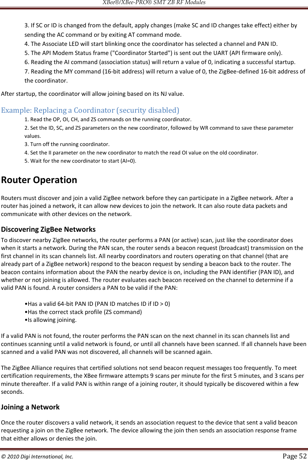 XBee®/XBee‐PRO® SMT ZB RF Modules  © 2010 Digi International, Inc.   Page 52  3. If SC or ID is changed from the default, apply changes (make SC and ID changes take effect) either by sending the AC command or by exiting AT command mode.  4. The Associate LED will start blinking once the coordinator has selected a channel and PAN ID.  5. The API Modem Status frame (&quot;Coordinator Started&quot;) is sent out the UART (API firmware only). 6. Reading the AI command (association status) will return a value of 0, indicating a successful startup.  7. Reading the MY command (16-bit address) will return a value of 0, the ZigBee-defined 16-bit address of the coordinator. After startup, the coordinator will allow joining based on its NJ value. Example: Replacing a Coordinator (security disabled) 1. Read the OP, OI, CH, and ZS commands on the running coordinator.  2. Set the ID, SC, and ZS parameters on the new coordinator, followed by WR command to save these parameter values.  3. Turn off the running coordinator.  4. Set the II parameter on the new coordinator to match the read OI value on the old coordinator.  5. Wait for the new coordinator to start (AI=0). Router Operation Routers must discover and join a valid ZigBee network before they can participate in a ZigBee network. After a router has joined a network, it can allow new devices to join the network. It can also route data packets and communicate with other devices on the network.   Discovering ZigBee Networks  To discover nearby ZigBee networks, the router performs a PAN (or active) scan, just like the coordinator does when it starts a network. During the PAN scan, the router sends a beacon request (broadcast) transmission on the first channel in its scan channels list. All nearby coordinators and routers operating on that channel (that are already part of a ZigBee network) respond to the beacon request by sending a beacon back to the router. The beacon contains information about the PAN the nearby device is on, including the PAN identifier (PAN ID), and whether or not joining is allowed. The router evaluates each beacon received on the channel to determine if a valid PAN is found. A router considers a PAN to be valid if the PAN:  -bit PAN ID (PAN ID matches ID if ID &gt; 0)     If a valid PAN is not found, the router performs the PAN scan on the next channel in its scan channels list and continues scanning until a valid network is found, or until all channels have been scanned. If all channels have been scanned and a valid PAN was not discovered, all channels will be scanned again.  The ZigBee Alliance requires that certified solutions not send beacon request messages too frequently. To meet certification requirements, the XBee firmware attempts 9 scans per minute for the first 5 minutes, and 3 scans per minute thereafter. If a valid PAN is within range of a joining router, it should typically be discovered within a few seconds. Joining a Network Once the router discovers a valid network, it sends an association request to the device that sent a valid beacon requesting a join on the ZigBee network. The device allowing the join then sends an association response frame that either allows or denies the join.  