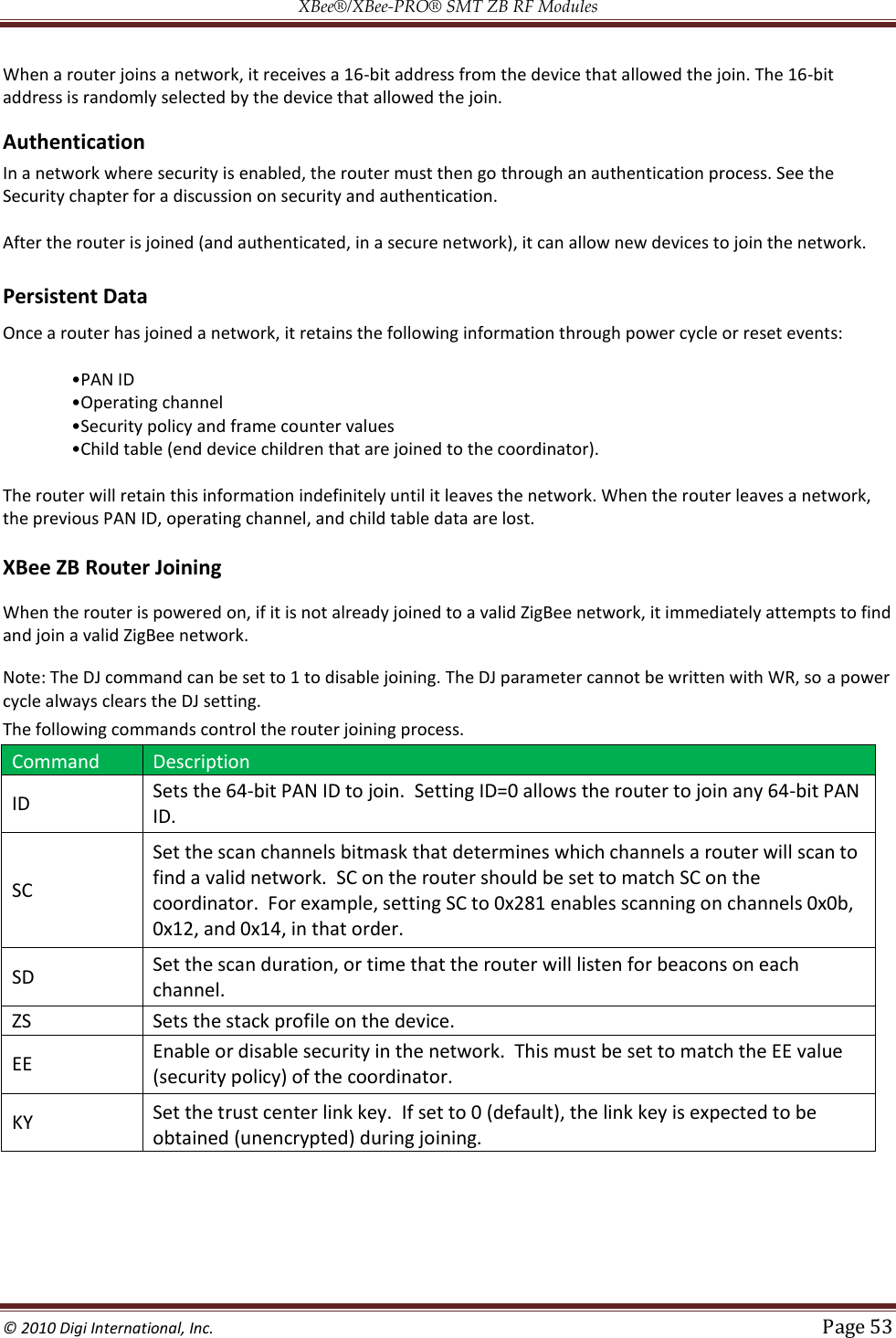 XBee®/XBee‐PRO® SMT ZB RF Modules  © 2010 Digi International, Inc.   Page 53  When a router joins a network, it receives a 16-bit address from the device that allowed the join. The 16-bit address is randomly selected by the device that allowed the join.   Authentication In a network where security is enabled, the router must then go through an authentication process. See the Security chapter for a discussion on security and authentication.   After the router is joined (and authenticated, in a secure network), it can allow new devices to join the network.  Persistent Data Once a router has joined a network, it retains the following information through power cycle or reset events:        The router will retain this information indefinitely until it leaves the network. When the router leaves a network, the previous PAN ID, operating channel, and child table data are lost.  XBee ZB Router Joining  When the router is powered on, if it is not already joined to a valid ZigBee network, it immediately attempts to find and join a valid ZigBee network.  Note: The DJ command can be set to 1 to disable joining. The DJ parameter cannot be written with WR, so a power cycle always clears the DJ setting. The following commands control the router joining process. Command Description ID Sets the 64-bit PAN ID to join.  Setting ID=0 allows the router to join any 64-bit PAN ID. SC Set the scan channels bitmask that determines which channels a router will scan to find a valid network.  SC on the router should be set to match SC on the coordinator.  For example, setting SC to 0x281 enables scanning on channels 0x0b, 0x12, and 0x14, in that order. SD Set the scan duration, or time that the router will listen for beacons on each channel. ZS Sets the stack profile on the device. EE Enable or disable security in the network.  This must be set to match the EE value (security policy) of the coordinator. KY Set the trust center link key.  If set to 0 (default), the link key is expected to be obtained (unencrypted) during joining.  