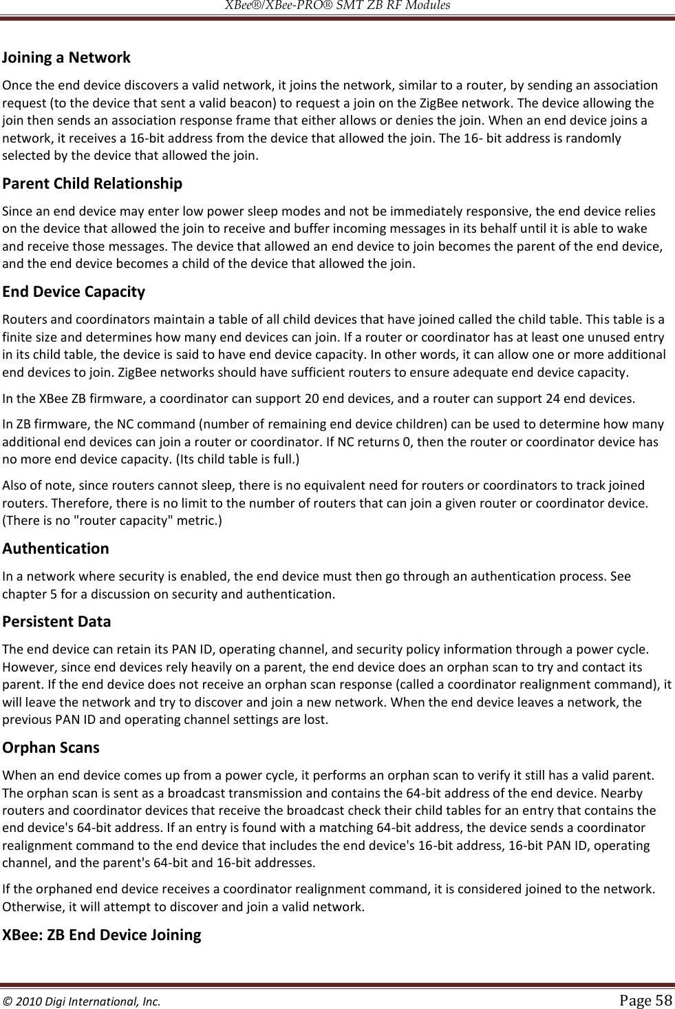 XBee®/XBee‐PRO® SMT ZB RF Modules  © 2010 Digi International, Inc.   Page 58  Joining a Network Once the end device discovers a valid network, it joins the network, similar to a router, by sending an association request (to the device that sent a valid beacon) to request a join on the ZigBee network. The device allowing the join then sends an association response frame that either allows or denies the join. When an end device joins a network, it receives a 16-bit address from the device that allowed the join. The 16- bit address is randomly selected by the device that allowed the join. Parent Child Relationship Since an end device may enter low power sleep modes and not be immediately responsive, the end device relies on the device that allowed the join to receive and buffer incoming messages in its behalf until it is able to wake and receive those messages. The device that allowed an end device to join becomes the parent of the end device, and the end device becomes a child of the device that allowed the join. End Device Capacity Routers and coordinators maintain a table of all child devices that have joined called the child table. This table is a finite size and determines how many end devices can join. If a router or coordinator has at least one unused entry in its child table, the device is said to have end device capacity. In other words, it can allow one or more additional end devices to join. ZigBee networks should have sufficient routers to ensure adequate end device capacity. In the XBee ZB firmware, a coordinator can support 20 end devices, and a router can support 24 end devices. In ZB firmware, the NC command (number of remaining end device children) can be used to determine how many additional end devices can join a router or coordinator. If NC returns 0, then the router or coordinator device has no more end device capacity. (Its child table is full.) Also of note, since routers cannot sleep, there is no equivalent need for routers or coordinators to track joined routers. Therefore, there is no limit to the number of routers that can join a given router or coordinator device. (There is no &quot;router capacity&quot; metric.) Authentication In a network where security is enabled, the end device must then go through an authentication process. See chapter 5 for a discussion on security and authentication. Persistent Data The end device can retain its PAN ID, operating channel, and security policy information through a power cycle. However, since end devices rely heavily on a parent, the end device does an orphan scan to try and contact its parent. If the end device does not receive an orphan scan response (called a coordinator realignment command), it will leave the network and try to discover and join a new network. When the end device leaves a network, the previous PAN ID and operating channel settings are lost. Orphan Scans When an end device comes up from a power cycle, it performs an orphan scan to verify it still has a valid parent. The orphan scan is sent as a broadcast transmission and contains the 64-bit address of the end device. Nearby routers and coordinator devices that receive the broadcast check their child tables for an entry that contains the end device&apos;s 64-bit address. If an entry is found with a matching 64-bit address, the device sends a coordinator realignment command to the end device that includes the end device&apos;s 16-bit address, 16-bit PAN ID, operating channel, and the parent&apos;s 64-bit and 16-bit addresses. If the orphaned end device receives a coordinator realignment command, it is considered joined to the network. Otherwise, it will attempt to discover and join a valid network. XBee: ZB End Device Joining 