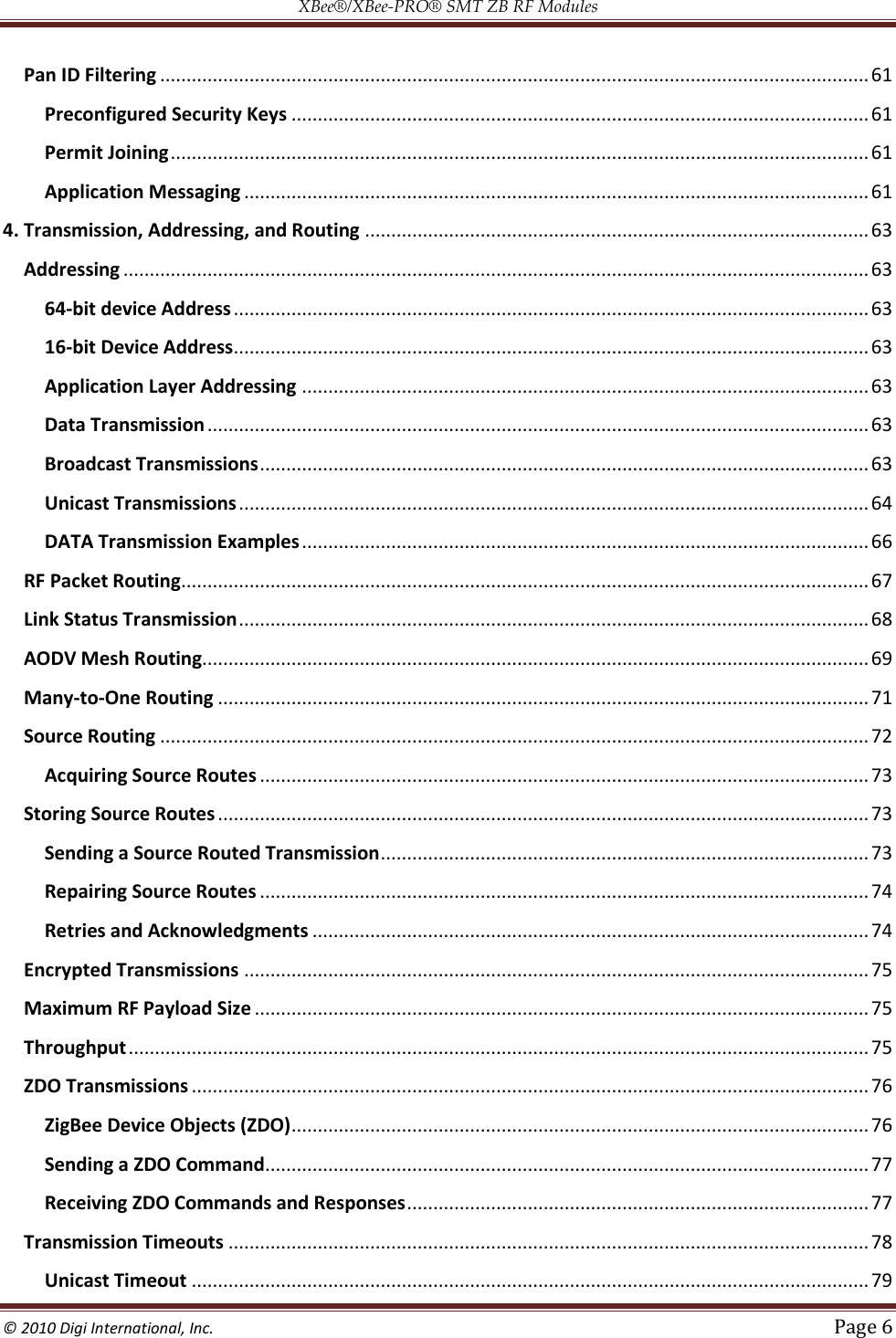 XBee®/XBee‐PRO® SMT ZB RF Modules  © 2010 Digi International, Inc.   Page 6  Pan ID Filtering ....................................................................................................................................... 61 Preconfigured Security Keys .............................................................................................................. 61 Permit Joining ..................................................................................................................................... 61 Application Messaging ....................................................................................................................... 61 4. Transmission, Addressing, and Routing ................................................................................................ 63 Addressing .............................................................................................................................................. 63 64-bit device Address ......................................................................................................................... 63 16-bit Device Address ......................................................................................................................... 63 Application Layer Addressing ............................................................................................................ 63 Data Transmission .............................................................................................................................. 63 Broadcast Transmissions .................................................................................................................... 63 Unicast Transmissions ........................................................................................................................ 64 DATA Transmission Examples ............................................................................................................ 66 RF Packet Routing ................................................................................................................................... 67 Link Status Transmission ........................................................................................................................ 68 AODV Mesh Routing............................................................................................................................... 69 Many-to-One Routing ............................................................................................................................ 71 Source Routing ....................................................................................................................................... 72 Acquiring Source Routes .................................................................................................................... 73 Storing Source Routes ............................................................................................................................ 73 Sending a Source Routed Transmission ............................................................................................. 73 Repairing Source Routes .................................................................................................................... 74 Retries and Acknowledgments .......................................................................................................... 74 Encrypted Transmissions ....................................................................................................................... 75 Maximum RF Payload Size ..................................................................................................................... 75 Throughput ............................................................................................................................................. 75 ZDO Transmissions ................................................................................................................................. 76 ZigBee Device Objects (ZDO) .............................................................................................................. 76 Sending a ZDO Command................................................................................................................... 77 Receiving ZDO Commands and Responses ........................................................................................ 77 Transmission Timeouts .......................................................................................................................... 78 Unicast Timeout ................................................................................................................................. 79 