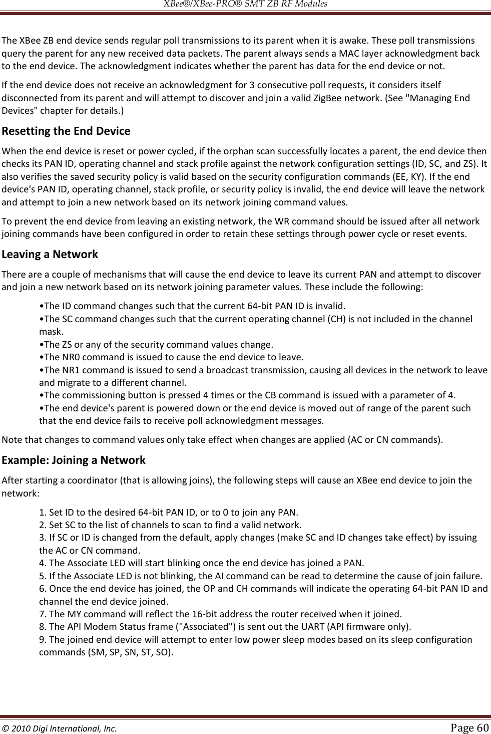 XBee®/XBee‐PRO® SMT ZB RF Modules  © 2010 Digi International, Inc.   Page 60  The XBee ZB end device sends regular poll transmissions to its parent when it is awake. These poll transmissions query the parent for any new received data packets. The parent always sends a MAC layer acknowledgment back to the end device. The acknowledgment indicates whether the parent has data for the end device or not.  If the end device does not receive an acknowledgment for 3 consecutive poll requests, it considers itself disconnected from its parent and will attempt to discover and join a valid ZigBee network. (See &quot;Managing End Devices&quot; chapter for details.) Resetting the End Device When the end device is reset or power cycled, if the orphan scan successfully locates a parent, the end device then checks its PAN ID, operating channel and stack profile against the network configuration settings (ID, SC, and ZS). It also verifies the saved security policy is valid based on the security configuration commands (EE, KY). If the end device&apos;s PAN ID, operating channel, stack profile, or security policy is invalid, the end device will leave the network and attempt to join a new network based on its network joining command values. To prevent the end device from leaving an existing network, the WR command should be issued after all network joining commands have been configured in order to retain these settings through power cycle or reset events. Leaving a Network There are a couple of mechanisms that will cause the end device to leave its current PAN and attempt to discover and join a new network based on its network joining parameter values. These include the following: ch that the current 64-bit PAN ID is invalid.  mask.    and migrate to a different channel.  CB command is issued with a parameter of 4.  that the end device fails to receive poll acknowledgment messages. Note that changes to command values only take effect when changes are applied (AC or CN commands). Example: Joining a Network After starting a coordinator (that is allowing joins), the following steps will cause an XBee end device to join the network: 1. Set ID to the desired 64-bit PAN ID, or to 0 to join any PAN.  2. Set SC to the list of channels to scan to find a valid network. 3. If SC or ID is changed from the default, apply changes (make SC and ID changes take effect) by issuing the AC or CN command.  4. The Associate LED will start blinking once the end device has joined a PAN.  5. If the Associate LED is not blinking, the AI command can be read to determine the cause of join failure.  6. Once the end device has joined, the OP and CH commands will indicate the operating 64-bit PAN ID and channel the end device joined.  7. The MY command will reflect the 16-bit address the router received when it joined.  8. The API Modem Status frame (&quot;Associated&quot;) is sent out the UART (API firmware only).  9. The joined end device will attempt to enter low power sleep modes based on its sleep configuration commands (SM, SP, SN, ST, SO).  