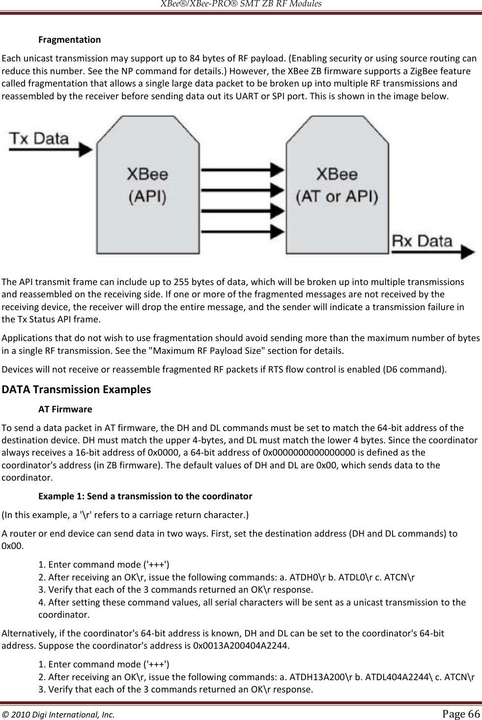 XBee®/XBee‐PRO® SMT ZB RF Modules  © 2010 Digi International, Inc.   Page 66    Fragmentation Each unicast transmission may support up to 84 bytes of RF payload. (Enabling security or using source routing can reduce this number. See the NP command for details.) However, the XBee ZB firmware supports a ZigBee feature called fragmentation that allows a single large data packet to be broken up into multiple RF transmissions and reassembled by the receiver before sending data out its UART or SPI port. This is shown in the image below.  The API transmit frame can include up to 255 bytes of data, which will be broken up into multiple transmissions and reassembled on the receiving side. If one or more of the fragmented messages are not received by the receiving device, the receiver will drop the entire message, and the sender will indicate a transmission failure in the Tx Status API frame. Applications that do not wish to use fragmentation should avoid sending more than the maximum number of bytes in a single RF transmission. See the &quot;Maximum RF Payload Size&quot; section for details. Devices will not receive or reassemble fragmented RF packets if RTS flow control is enabled (D6 command). DATA Transmission Examples  AT Firmware To send a data packet in AT firmware, the DH and DL commands must be set to match the 64-bit address of the destination device. DH must match the upper 4-bytes, and DL must match the lower 4 bytes. Since the coordinator always receives a 16-bit address of 0x0000, a 64-bit address of 0x0000000000000000 is defined as the coordinator&apos;s address (in ZB firmware). The default values of DH and DL are 0x00, which sends data to the coordinator.   Example 1: Send a transmission to the coordinator (In this example, a &apos;\r&apos; refers to a carriage return character.) A router or end device can send data in two ways. First, set the destination address (DH and DL commands) to 0x00. 1. Enter command mode (&apos;+++&apos;)  2. After receiving an OK\r, issue the following commands: a. ATDH0\r b. ATDL0\r c. ATCN\r  3. Verify that each of the 3 commands returned an OK\r response.  4. After setting these command values, all serial characters will be sent as a unicast transmission to the coordinator. Alternatively, if the coordinator&apos;s 64-bit address is known, DH and DL can be set to the coordinator&apos;s 64-bit address. Suppose the coordinator&apos;s address is 0x0013A200404A2244. 1. Enter command mode (&apos;+++&apos;)  2. After receiving an OK\r, issue the following commands: a. ATDH13A200\r b. ATDL404A2244\ c. ATCN\r  3. Verify that each of the 3 commands returned an OK\r response.  