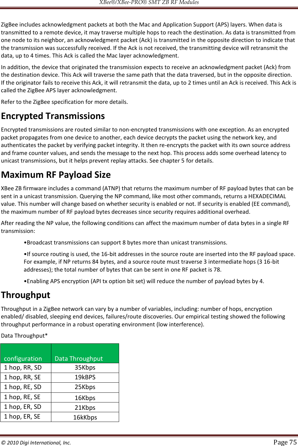 XBee®/XBee‐PRO® SMT ZB RF Modules  © 2010 Digi International, Inc.   Page 75  ZigBee includes acknowledgment packets at both the Mac and Application Support (APS) layers. When data is transmitted to a remote device, it may traverse multiple hops to reach the destination. As data is transmitted from one node to its neighbor, an acknowledgment packet (Ack) is transmitted in the opposite direction to indicate that the transmission was successfully received. If the Ack is not received, the transmitting device will retransmit the data, up to 4 times. This Ack is called the Mac layer acknowledgment. In addition, the device that originated the transmission expects to receive an acknowledgment packet (Ack) from the destination device. This Ack will traverse the same path that the data traversed, but in the opposite direction. If the originator fails to receive this Ack, it will retransmit the data, up to 2 times until an Ack is received. This Ack is called the ZigBee APS layer acknowledgment. Refer to the ZigBee specification for more details. Encrypted Transmissions Encrypted transmissions are routed similar to non-encrypted transmissions with one exception. As an encrypted packet propagates from one device to another, each device decrypts the packet using the network key, and authenticates the packet by verifying packet integrity. It then re-encrypts the packet with its own source address and frame counter values, and sends the message to the next hop. This process adds some overhead latency to unicast transmissions, but it helps prevent replay attacks. See chapter 5 for details. Maximum RF Payload Size XBee ZB firmware includes a command (ATNP) that returns the maximum number of RF payload bytes that can be sent in a unicast transmission. Querying the NP command, like most other commands, returns a HEXADECIMAL value. This number will change based on whether security is enabled or not. If security is enabled (EE command), the maximum number of RF payload bytes decreases since security requires additional overhead. After reading the NP value, the following conditions can affect the maximum number of data bytes in a single RF transmission:  -bit addresses in the source route are inserted into the RF payload space. For example, if NP returns 84 bytes, and a source route must traverse 3 intermediate hops (3 16-bit addresses); the total number of bytes that can be sent in one RF packet is 78.   payload bytes by 4. Throughput Throughput in a ZigBee network can vary by a number of variables, including: number of hops, encryption enabled/ disabled, sleeping end devices, failures/route discoveries. Our empirical testing showed the following throughput performance in a robust operating environment (low interference).  Data Throughput* configuration Data Throughput 1 hop, RR, SD 35Kbps 1 hop, RR, SE 19kBPS 1 hop, RE, SD 25Kbps 1 hop, RE, SE 16Kbps 1 hop, ER, SD 21Kbps 1 hop, ER, SE 16kKbps 