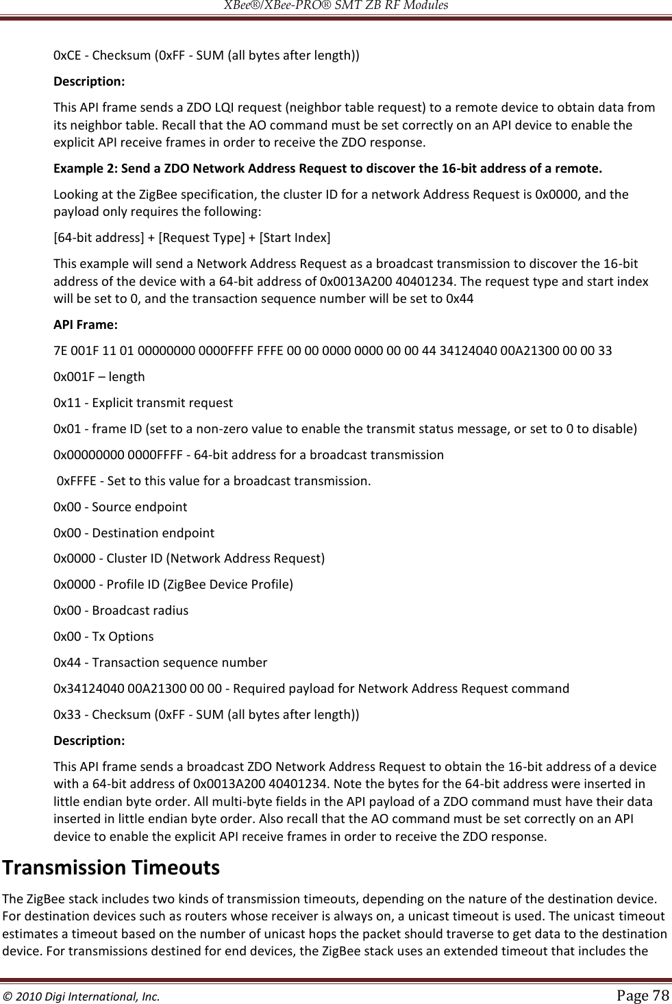 XBee®/XBee‐PRO® SMT ZB RF Modules  © 2010 Digi International, Inc.   Page 78  0xCE - Checksum (0xFF - SUM (all bytes after length)) Description: This API frame sends a ZDO LQI request (neighbor table request) to a remote device to obtain data from its neighbor table. Recall that the AO command must be set correctly on an API device to enable the explicit API receive frames in order to receive the ZDO response. Example 2: Send a ZDO Network Address Request to discover the 16-bit address of a remote. Looking at the ZigBee specification, the cluster ID for a network Address Request is 0x0000, and the payload only requires the following: [64-bit address] + [Request Type] + [Start Index] This example will send a Network Address Request as a broadcast transmission to discover the 16-bit address of the device with a 64-bit address of 0x0013A200 40401234. The request type and start index will be set to 0, and the transaction sequence number will be set to 0x44 API Frame: 7E 001F 11 01 00000000 0000FFFF FFFE 00 00 0000 0000 00 00 44 34124040 00A21300 00 00 33 0x001F  length 0x11 - Explicit transmit request  0x01 - frame ID (set to a non-zero value to enable the transmit status message, or set to 0 to disable)  0x00000000 0000FFFF - 64-bit address for a broadcast transmission  0xFFFE - Set to this value for a broadcast transmission.  0x00 - Source endpoint  0x00 - Destination endpoint  0x0000 - Cluster ID (Network Address Request)  0x0000 - Profile ID (ZigBee Device Profile)  0x00 - Broadcast radius  0x00 - Tx Options  0x44 - Transaction sequence number  0x34124040 00A21300 00 00 - Required payload for Network Address Request command  0x33 - Checksum (0xFF - SUM (all bytes after length)) Description: This API frame sends a broadcast ZDO Network Address Request to obtain the 16-bit address of a device with a 64-bit address of 0x0013A200 40401234. Note the bytes for the 64-bit address were inserted in little endian byte order. All multi-byte fields in the API payload of a ZDO command must have their data inserted in little endian byte order. Also recall that the AO command must be set correctly on an API device to enable the explicit API receive frames in order to receive the ZDO response. Transmission Timeouts The ZigBee stack includes two kinds of transmission timeouts, depending on the nature of the destination device. For destination devices such as routers whose receiver is always on, a unicast timeout is used. The unicast timeout estimates a timeout based on the number of unicast hops the packet should traverse to get data to the destination device. For transmissions destined for end devices, the ZigBee stack uses an extended timeout that includes the 