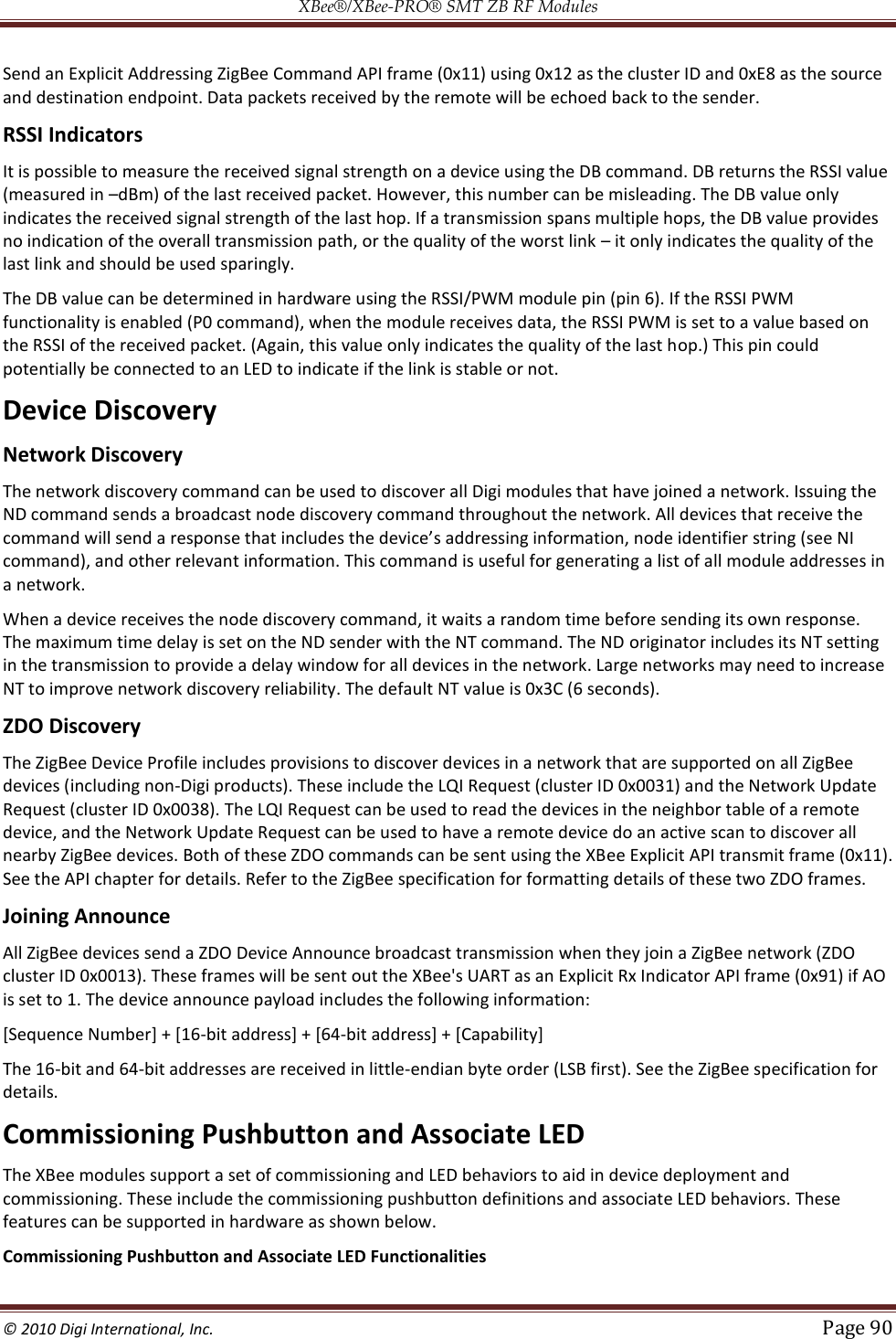 XBee®/XBee‐PRO® SMT ZB RF Modules  © 2010 Digi International, Inc.   Page 90  Send an Explicit Addressing ZigBee Command API frame (0x11) using 0x12 as the cluster ID and 0xE8 as the source and destination endpoint. Data packets received by the remote will be echoed back to the sender. RSSI Indicators It is possible to measure the received signal strength on a device using the DB command. DB returns the RSSI value (measured in dBm) of the last received packet. However, this number can be misleading. The DB value only indicates the received signal strength of the last hop. If a transmission spans multiple hops, the DB value provides no indication of the overall transmission path, or the quality of the worst link  it only indicates the quality of the last link and should be used sparingly. The DB value can be determined in hardware using the RSSI/PWM module pin (pin 6). If the RSSI PWM functionality is enabled (P0 command), when the module receives data, the RSSI PWM is set to a value based on the RSSI of the received packet. (Again, this value only indicates the quality of the last hop.) This pin could potentially be connected to an LED to indicate if the link is stable or not. Device Discovery Network Discovery The network discovery command can be used to discover all Digi modules that have joined a network. Issuing the ND command sends a broadcast node discovery command throughout the network. All devices that receive the command), and other relevant information. This command is useful for generating a list of all module addresses in a network. When a device receives the node discovery command, it waits a random time before sending its own response. The maximum time delay is set on the ND sender with the NT command. The ND originator includes its NT setting in the transmission to provide a delay window for all devices in the network. Large networks may need to increase NT to improve network discovery reliability. The default NT value is 0x3C (6 seconds). ZDO Discovery The ZigBee Device Profile includes provisions to discover devices in a network that are supported on all ZigBee devices (including non-Digi products). These include the LQI Request (cluster ID 0x0031) and the Network Update Request (cluster ID 0x0038). The LQI Request can be used to read the devices in the neighbor table of a remote device, and the Network Update Request can be used to have a remote device do an active scan to discover all nearby ZigBee devices. Both of these ZDO commands can be sent using the XBee Explicit API transmit frame (0x11). See the API chapter for details. Refer to the ZigBee specification for formatting details of these two ZDO frames. Joining Announce All ZigBee devices send a ZDO Device Announce broadcast transmission when they join a ZigBee network (ZDO cluster ID 0x0013). These frames will be sent out the XBee&apos;s UART as an Explicit Rx Indicator API frame (0x91) if AO is set to 1. The device announce payload includes the following information: [Sequence Number] + [16-bit address] + [64-bit address] + [Capability] The 16-bit and 64-bit addresses are received in little-endian byte order (LSB first). See the ZigBee specification for details. Commissioning Pushbutton and Associate LED The XBee modules support a set of commissioning and LED behaviors to aid in device deployment and commissioning. These include the commissioning pushbutton definitions and associate LED behaviors. These features can be supported in hardware as shown below. Commissioning Pushbutton and Associate LED Functionalities 