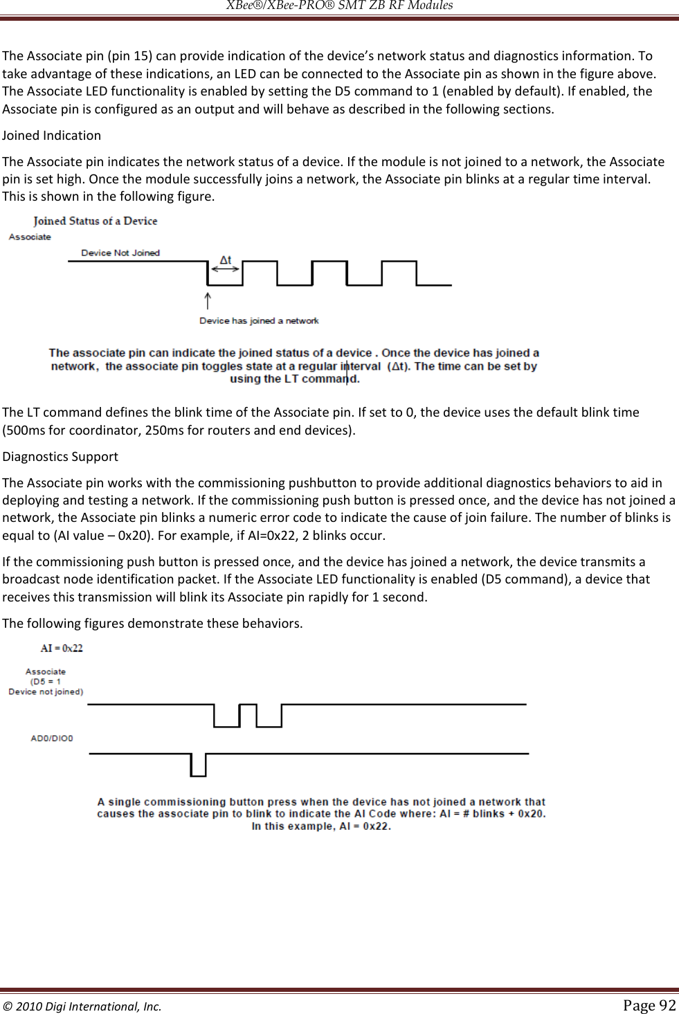 XBee®/XBee‐PRO® SMT ZB RF Modules  © 2010 Digi International, Inc.   Page 92  The Associate pin (pin 1take advantage of these indications, an LED can be connected to the Associate pin as shown in the figure above. The Associate LED functionality is enabled by setting the D5 command to 1 (enabled by default). If enabled, the Associate pin is configured as an output and will behave as described in the following sections. Joined Indication The Associate pin indicates the network status of a device. If the module is not joined to a network, the Associate pin is set high. Once the module successfully joins a network, the Associate pin blinks at a regular time interval. This is shown in the following figure.  The LT command defines the blink time of the Associate pin. If set to 0, the device uses the default blink time (500ms for coordinator, 250ms for routers and end devices). Diagnostics Support The Associate pin works with the commissioning pushbutton to provide additional diagnostics behaviors to aid in deploying and testing a network. If the commissioning push button is pressed once, and the device has not joined a network, the Associate pin blinks a numeric error code to indicate the cause of join failure. The number of blinks is equal to (AI value  0x20). For example, if AI=0x22, 2 blinks occur. If the commissioning push button is pressed once, and the device has joined a network, the device transmits a broadcast node identification packet. If the Associate LED functionality is enabled (D5 command), a device that receives this transmission will blink its Associate pin rapidly for 1 second. The following figures demonstrate these behaviors.  