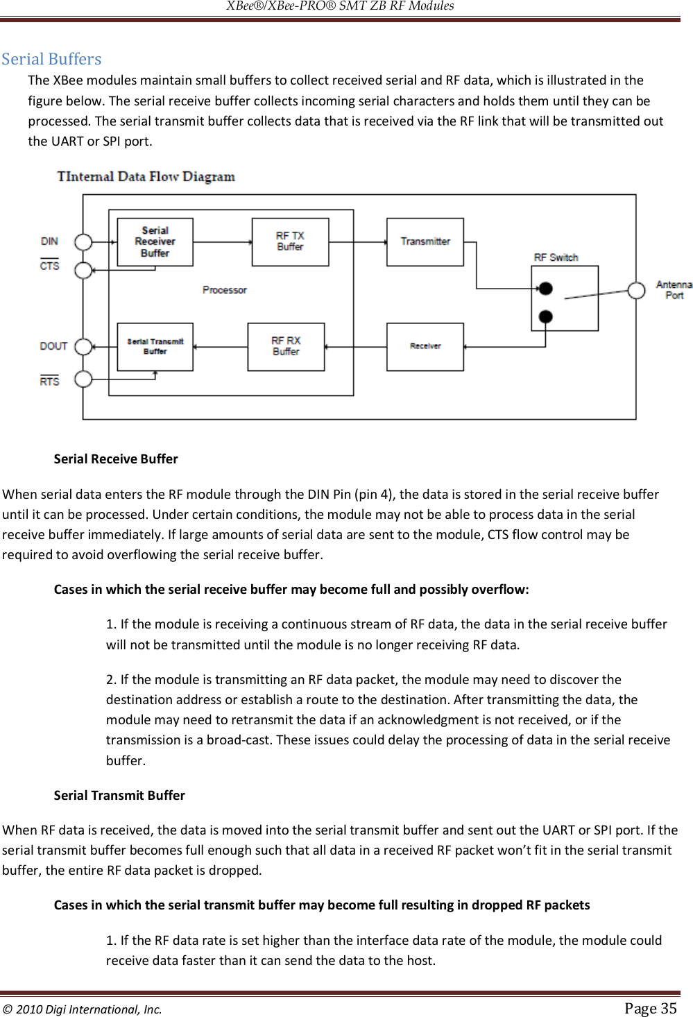 XBee®/XBee‐PRO® SMT ZB RF Modules  © 2010 Digi International, Inc.   Page 35  Serial Buffers The XBee modules maintain small buffers to collect received serial and RF data, which is illustrated in the figure below. The serial receive buffer collects incoming serial characters and holds them until they can be processed. The serial transmit buffer collects data that is received via the RF link that will be transmitted out the UART or SPI port.  Serial Receive Buffer When serial data enters the RF module through the DIN Pin (pin 4), the data is stored in the serial receive buffer until it can be processed. Under certain conditions, the module may not be able to process data in the serial receive buffer immediately. If large amounts of serial data are sent to the module, CTS flow control may be required to avoid overflowing the serial receive buffer.  Cases in which the serial receive buffer may become full and possibly overflow:  1. If the module is receiving a continuous stream of RF data, the data in the serial receive buffer will not be transmitted until the module is no longer receiving RF data.  2. If the module is transmitting an RF data packet, the module may need to discover the destination address or establish a route to the destination. After transmitting the data, the module may need to retransmit the data if an acknowledgment is not received, or if the transmission is a broad-cast. These issues could delay the processing of data in the serial receive buffer. Serial Transmit Buffer When RF data is received, the data is moved into the serial transmit buffer and sent out the UART or SPI port. If the serial transmit buffer becomes full enough such that all data in a received RF packet won’t fit in the serial transmit buffer, the entire RF data packet is dropped.  Cases in which the serial transmit buffer may become full resulting in dropped RF packets  1. If the RF data rate is set higher than the interface data rate of the module, the module could receive data faster than it can send the data to the host.  