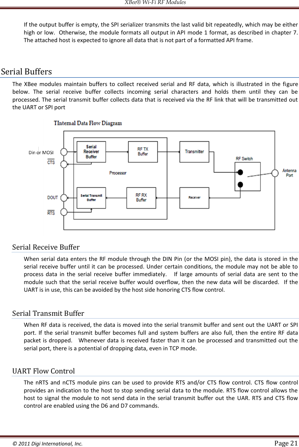 XBee® Wi-Fi RF Modules  © 2011 Digi International, Inc.   Page 21  If the output buffer is empty, the SPI serializer transmits the last valid bit repeatedly, which may be either high or low.  Otherwise, the module formats all output in API  mode 1 format, as described in chapter 7.  The attached host is expected to ignore all data that is not part of a formatted API frame.   Serial Buffers The  XBee  modules  maintain  buffers  to  collect  received  serial  and  RF  data,  which  is  illustrated  in  the  figure below.  The  serial  receive  buffer  collects  incoming  serial  characters  and  holds  them  until  they  can  be processed. The serial transmit buffer collects data that is received via the RF link that will be transmitted out the UART or SPI port    Serial Receive Buffer When serial data enters the RF module through the DIN Pin (or the MOSI  pin), the data is stored in the serial receive buffer until it can be processed. Under certain conditions, the module may not be able to process  data  in  the  serial  receive  buffer  immediately.    If  large  amounts  of  serial  data  are  sent  to  the module such  that  the  serial receive buffer would overflow, then the  new data  will  be discarded.    If  the UART is in use, this can be avoided by the host side honoring CTS flow control.  Serial Transmit Buffer When RF data is received, the data is moved into the serial transmit buffer and sent out the  UART or SPI port.  If  the  serial transmit buffer becomes  full  and system buffers are  also  full,  then  the  entire  RF data packet is dropped.    Whenever data is received faster than it can be processed and transmitted out the serial port, there is a potential of dropping data, even in TCP mode.  UART Flow Control The  nRTS  and  nCTS  module  pins  can  be used  to  provide  RTS  and/or  CTS  flow  control.  CTS  flow  control provides an indication to the host to stop sending serial data to the module. RTS flow control allows the host to  signal the module to  not  send data in the  serial transmit buffer  out  the  UAR.  RTS and CTS flow control are enabled using the D6 and D7 commands.  