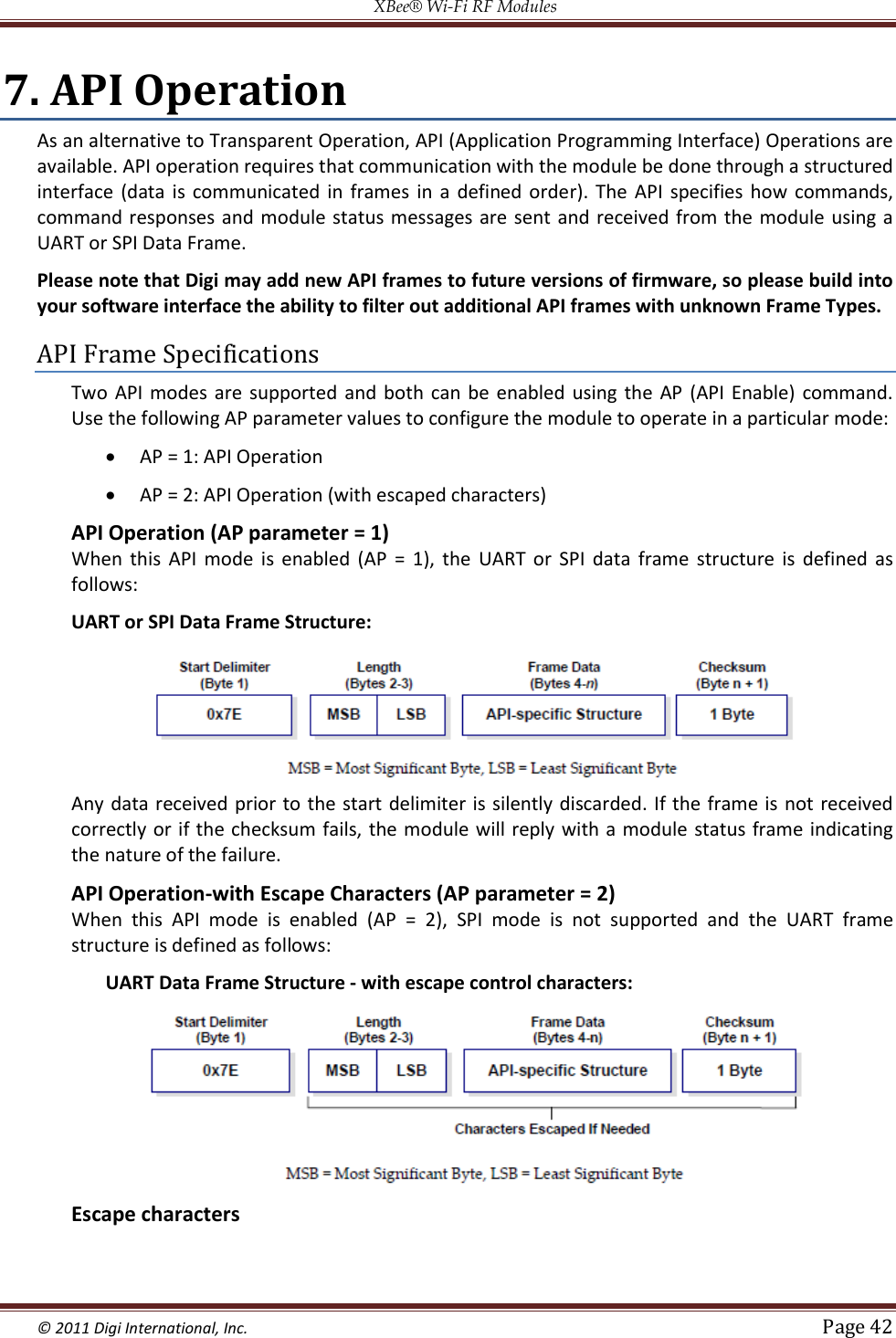 XBee® Wi-Fi RF Modules  © 2011 Digi International, Inc.   Page 42  7. API Operation As an alternative to Transparent Operation, API (Application Programming Interface) Operations are available. API operation requires that communication with the module be done through a structured interface  (data  is  communicated in  frames in  a  defined  order).  The  API  specifies  how commands, command responses and module status messages are sent and received from the  module using a UART or SPI Data Frame. Please note that Digi may add new API frames to future versions of firmware, so please build into your software interface the ability to filter out additional API frames with unknown Frame Types. API Frame Specifications Two  API  modes  are supported and  both  can  be enabled using  the  AP (API Enable)  command. Use the following AP parameter values to configure the module to operate in a particular mode:  AP = 1: API Operation   AP = 2: API Operation (with escaped characters) API Operation (AP parameter = 1) When  this  API  mode  is  enabled  (AP  =  1),  the  UART  or  SPI  data  frame  structure  is  defined  as follows: UART or SPI Data Frame Structure:                               Any data received prior to the start delimiter  is silently discarded. If the frame is  not received correctly or if the checksum fails, the module will reply with a module status  frame indicating the nature of the failure. API Operation-with Escape Characters (AP parameter = 2) When  this  API  mode  is  enabled  (AP  =  2),  SPI  mode  is  not  supported  and  the  UART  frame structure is defined as follows: UART Data Frame Structure ‐ with escape control characters:                           Escape characters 