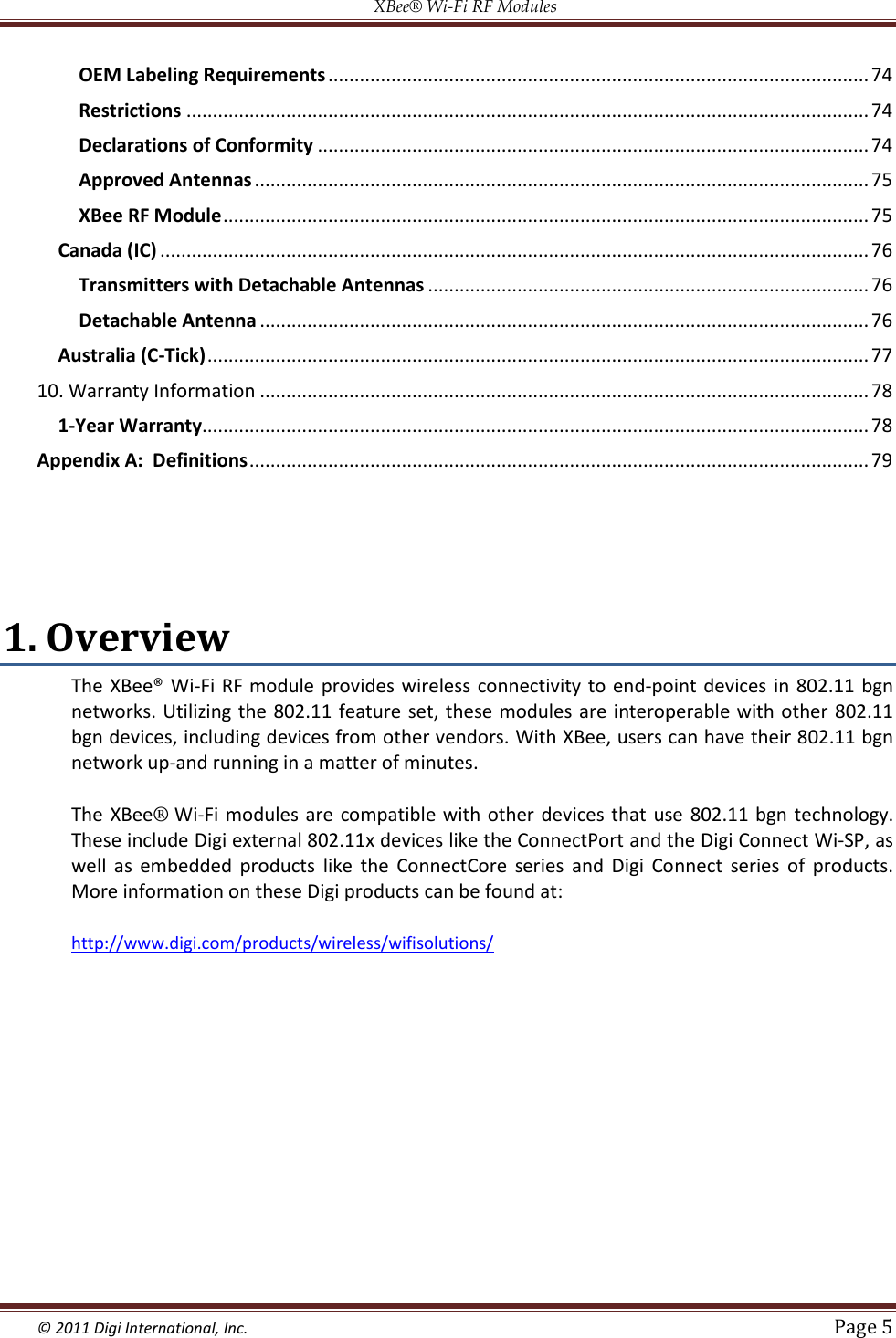 XBee® Wi-Fi RF Modules  © 2011 Digi International, Inc.   Page 5  OEM Labeling Requirements ....................................................................................................... 74 Restrictions .................................................................................................................................. 74 Declarations of Conformity ......................................................................................................... 74 Approved Antennas ..................................................................................................................... 75 XBee RF Module ........................................................................................................................... 75 Canada (IC) ....................................................................................................................................... 76 Transmitters with Detachable Antennas .................................................................................... 76 Detachable Antenna .................................................................................................................... 76 Australia (C-Tick) .............................................................................................................................. 77 10. Warranty Information .................................................................................................................... 78 1-Year Warranty............................................................................................................................... 78 Appendix A:  Definitions ...................................................................................................................... 79   1. Overview The XBee® Wi-Fi RF module provides wireless  connectivity to end-point devices  in 802.11 bgn networks. Utilizing the 802.11 feature set, these modules  are  interoperable  with other 802.11 bgn devices, including devices from other vendors. With XBee, users can have their 802.11 bgn network up-and running in a matter of minutes.  The XBee® Wi-Fi modules  are  compatible with other devices that  use  802.11 bgn  technology. These include Digi external 802.11x devices like the ConnectPort and the Digi Connect Wi-SP, as well  as  embedded  products  like  the  ConnectCore  series  and  Digi  Connect  series  of  products.  More information on these Digi products can be found at:  http://www.digi.com/products/wireless/wifisolutions/    