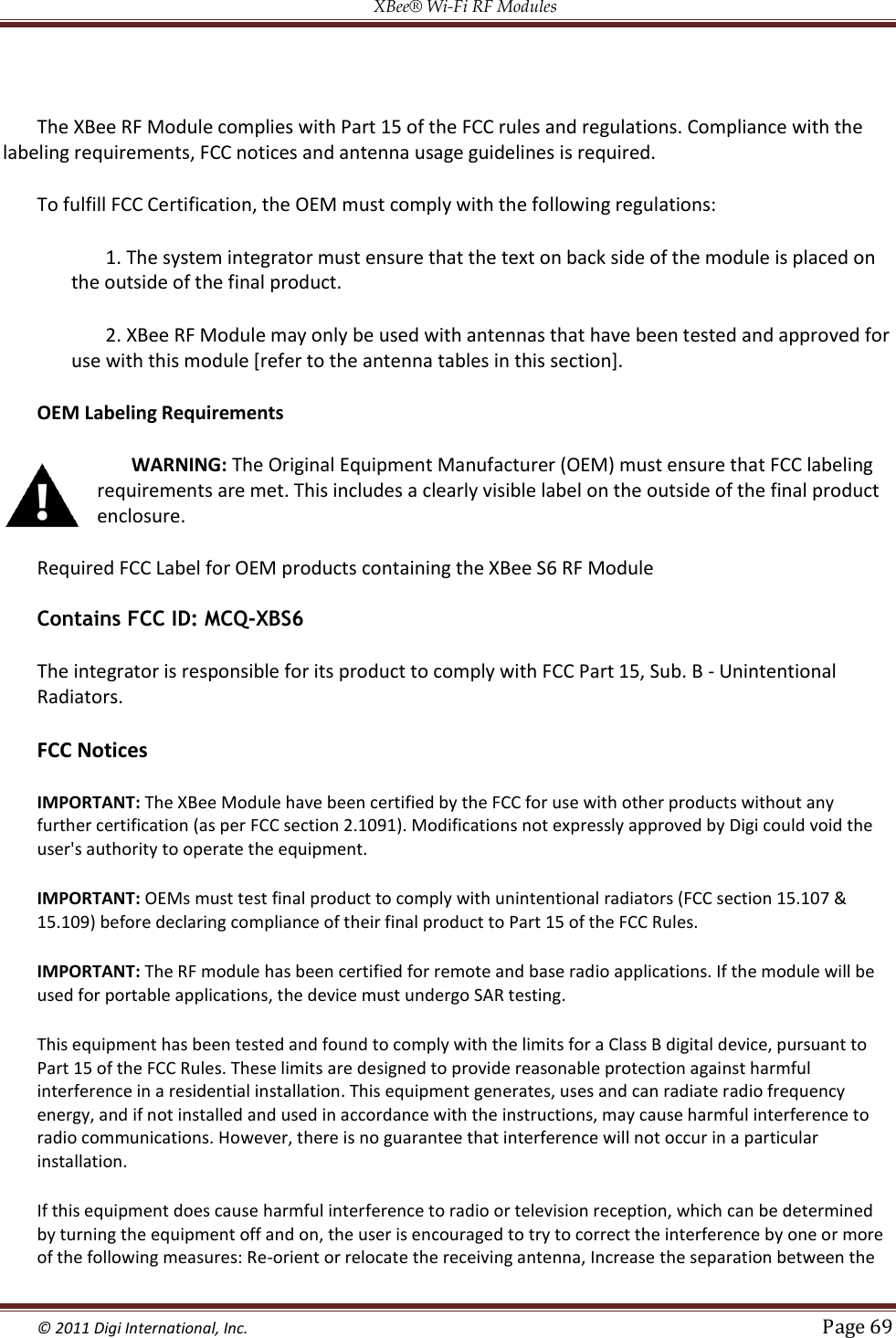 XBee® Wi-Fi RF Modules  © 2011 Digi International, Inc.   Page 69   The XBee RF Module complies with Part 15 of the FCC rules and regulations. Compliance with the labeling requirements, FCC notices and antenna usage guidelines is required. To fulfill FCC Certification, the OEM must comply with the following regulations: 1. The system integrator must ensure that the text on back side of the module is placed on the outside of the final product. 2. XBee RF Module may only be used with antennas that have been tested and approved for use with this module [refer to the antenna tables in this section]. OEM Labeling Requirements WARNING: The Original Equipment Manufacturer (OEM) must ensure that FCC labeling requirements are met. This includes a clearly visible label on the outside of the final product enclosure.  Required FCC Label for OEM products containing the XBee S6 RF Module Contains FCC ID: MCQ-XBS6 The integrator is responsible for its product to comply with FCC Part 15, Sub. B - Unintentional Radiators.  FCC Notices IMPORTANT: The XBee Module have been certified by the FCC for use with other products without any further certification (as per FCC section 2.1091). Modifications not expressly approved by Digi could void the user&apos;s authority to operate the equipment. IMPORTANT: OEMs must test final product to comply with unintentional radiators (FCC section 15.107 &amp; 15.109) before declaring compliance of their final product to Part 15 of the FCC Rules. IMPORTANT: The RF module has been certified for remote and base radio applications. If the module will be used for portable applications, the device must undergo SAR testing. This equipment has been tested and found to comply with the limits for a Class B digital device, pursuant to Part 15 of the FCC Rules. These limits are designed to provide reasonable protection against harmful interference in a residential installation. This equipment generates, uses and can radiate radio frequency energy, and if not installed and used in accordance with the instructions, may cause harmful interference to radio communications. However, there is no guarantee that interference will not occur in a particular installation. If this equipment does cause harmful interference to radio or television reception, which can be determined by turning the equipment off and on, the user is encouraged to try to correct the interference by one or more of the following measures: Re-orient or relocate the receiving antenna, Increase the separation between the 