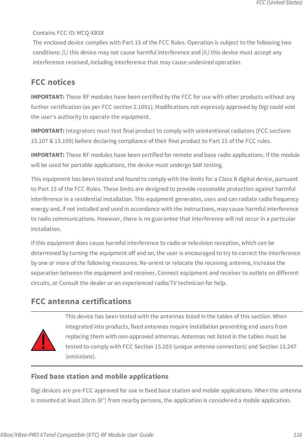 FCC (United States)XBee/XBee-PRO XTend Compatible (XTC) RF Module User Guide 118Contains FCC ID: MCQ-XBSXThe enclosed device complies with Part 15 of the FCC Rules. Operation is subject to the following twoconditions: (i.) this device may not cause harmful interference and (ii.) this device must accept anyinterference received, including interference that may cause undesired operation.FCC noticesIMPORTANT: These RF modules have been certified by the FCC for use with other products without anyfurther certification (as per FCC section 2.1091). Modifications not expressly approved by Digi could voidthe user’s authority to operate the equipment.IMPORTANT: Integrators must test final product to comply with unintentional radiators (FCC sections15.107 &amp; 15.109) before declaring compliance of their final product to Part 15 of the FCC rules.IMPORTANT: These RF modules have been certified for remote and base radio applications. If the modulewill be used for portable applications, the device must undergo SAR testing.This equipment has been tested and found to comply with the limits for a Class B digital device, pursuantto Part 15 of the FCC Rules. These limits are designed to provide reasonable protection against harmfulinterference in a residential installation. This equipment generates, uses and can radiate radio frequencyenergy and, if not installed and used in accordance with the instructions, may cause harmful interferenceto radio communications. However, there is no guarantee that interference will not occur in a particularinstallation.If this equipment does cause harmful interference to radio or television reception, which can bedetermined by turning the equipment off and on, the user is encouraged to try to correct the interferenceby one or more of the following measures: Re-orient or relocate the receiving antenna, Increase theseparation between the equipment and receiver, Connect equipment and receiver to outlets on differentcircuits, or Consult the dealer or an experienced radio/TV technician for help.FCC antenna certificationsThis device has been tested with the antennas listed in the tables of this section. Whenintegrated into products, fixed antennas require installation preventing end users fromreplacing them with non-approved antennas. Antennas not listed in the tables must betested to comply with FCC Section 15.203 (unique antenna connectors) and Section 15.247(emissions).Fixed base station and mobile applicationsDigi devices are pre-FCC approved for use in fixed base station and mobile applications. When the antennais mounted at least 20cm (8&quot;) from nearby persons, the application is considered a mobile application.
