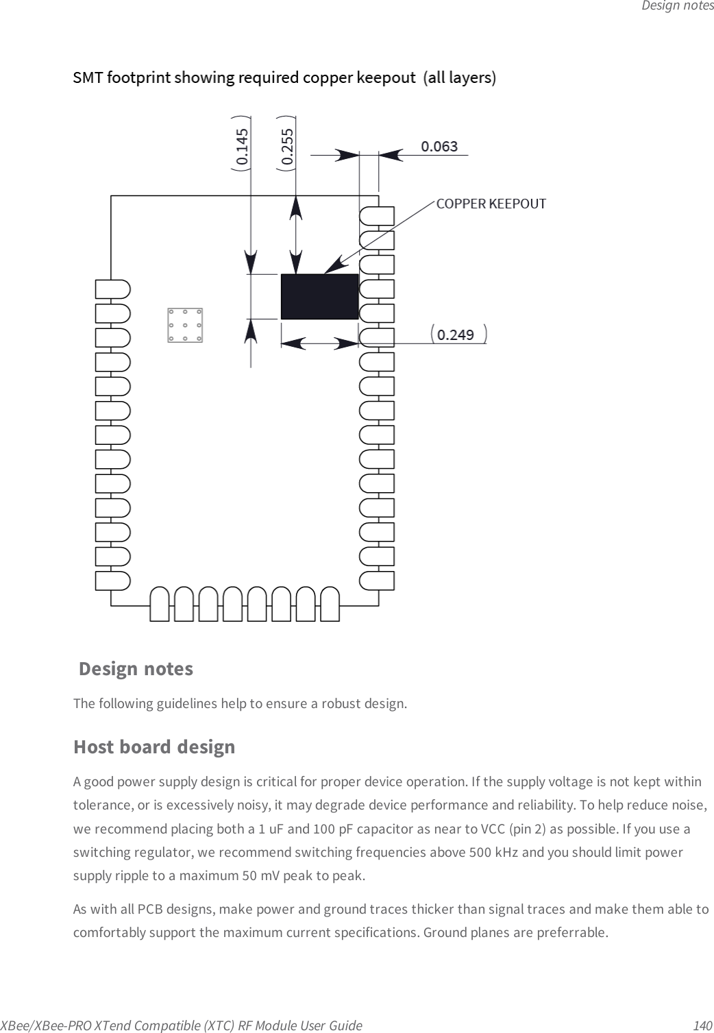 Design notesXBee/XBee-PRO XTend Compatible (XTC) RF Module User Guide 140Design notesThe following guidelines help to ensure a robust design.Host board designA good power supply design is critical for proper device operation. If the supply voltage is not kept withintolerance, or is excessively noisy, it may degrade device performance and reliability. To help reduce noise,we recommend placing both a 1 uF and 100 pF capacitor as near to VCC (pin 2) as possible. If you use aswitching regulator, we recommend switching frequencies above 500 kHz and you should limit powersupply ripple to a maximum 50 mV peak to peak.As with all PCB designs, make power and ground traces thicker than signal traces and make them able tocomfortably support the maximum current specifications. Ground planes are preferrable.