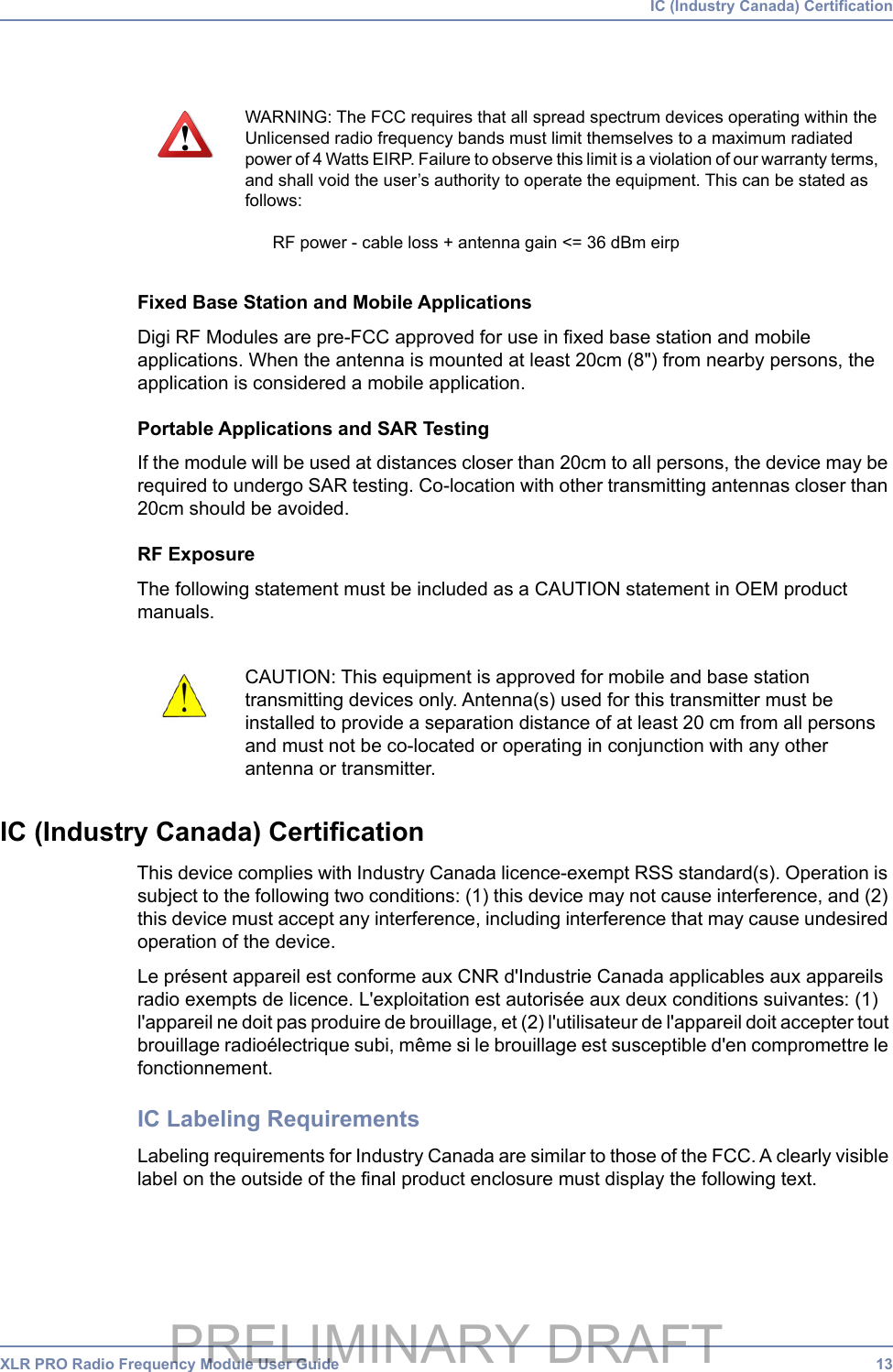 XLR PRO Radio Frequency Module User Guide 13 IC (Industry Canada) CertificationFixed Base Station and Mobile ApplicationsDigi RF Modules are pre-FCC approved for use in fixed base station and mobile applications. When the antenna is mounted at least 20cm (8&quot;) from nearby persons, the application is considered a mobile application.Portable Applications and SAR TestingIf the module will be used at distances closer than 20cm to all persons, the device may be required to undergo SAR testing. Co-location with other transmitting antennas closer than 20cm should be avoided.RF ExposureThe following statement must be included as a CAUTION statement in OEM product manuals.IC (Industry Canada) CertificationThis device complies with Industry Canada licence-exempt RSS standard(s). Operation is subject to the following two conditions: (1) this device may not cause interference, and (2) this device must accept any interference, including interference that may cause undesired operation of the device.Le présent appareil est conforme aux CNR d&apos;Industrie Canada applicables aux appareils radio exempts de licence. L&apos;exploitation est autorisée aux deux conditions suivantes: (1) l&apos;appareil ne doit pas produire de brouillage, et (2) l&apos;utilisateur de l&apos;appareil doit accepter tout brouillage radioélectrique subi, même si le brouillage est susceptible d&apos;en compromettre le fonctionnement.IC Labeling RequirementsLabeling requirements for Industry Canada are similar to those of the FCC. A clearly visible label on the outside of the final product enclosure must display the following text.WARNING: The FCC requires that all spread spectrum devices operating within the Unlicensed radio frequency bands must limit themselves to a maximum radiated power of 4 Watts EIRP. Failure to observe this limit is a violation of our warranty terms, and shall void the user’s authority to operate the equipment. This can be stated as follows:RF power - cable loss + antenna gain &lt;= 36 dBm eirpCAUTION: This equipment is approved for mobile and base station transmitting devices only. Antenna(s) used for this transmitter must be installed to provide a separation distance of at least 20 cm from all persons and must not be co-located or operating in conjunction with any other antenna or transmitter.PRELIMINARY DRAFT