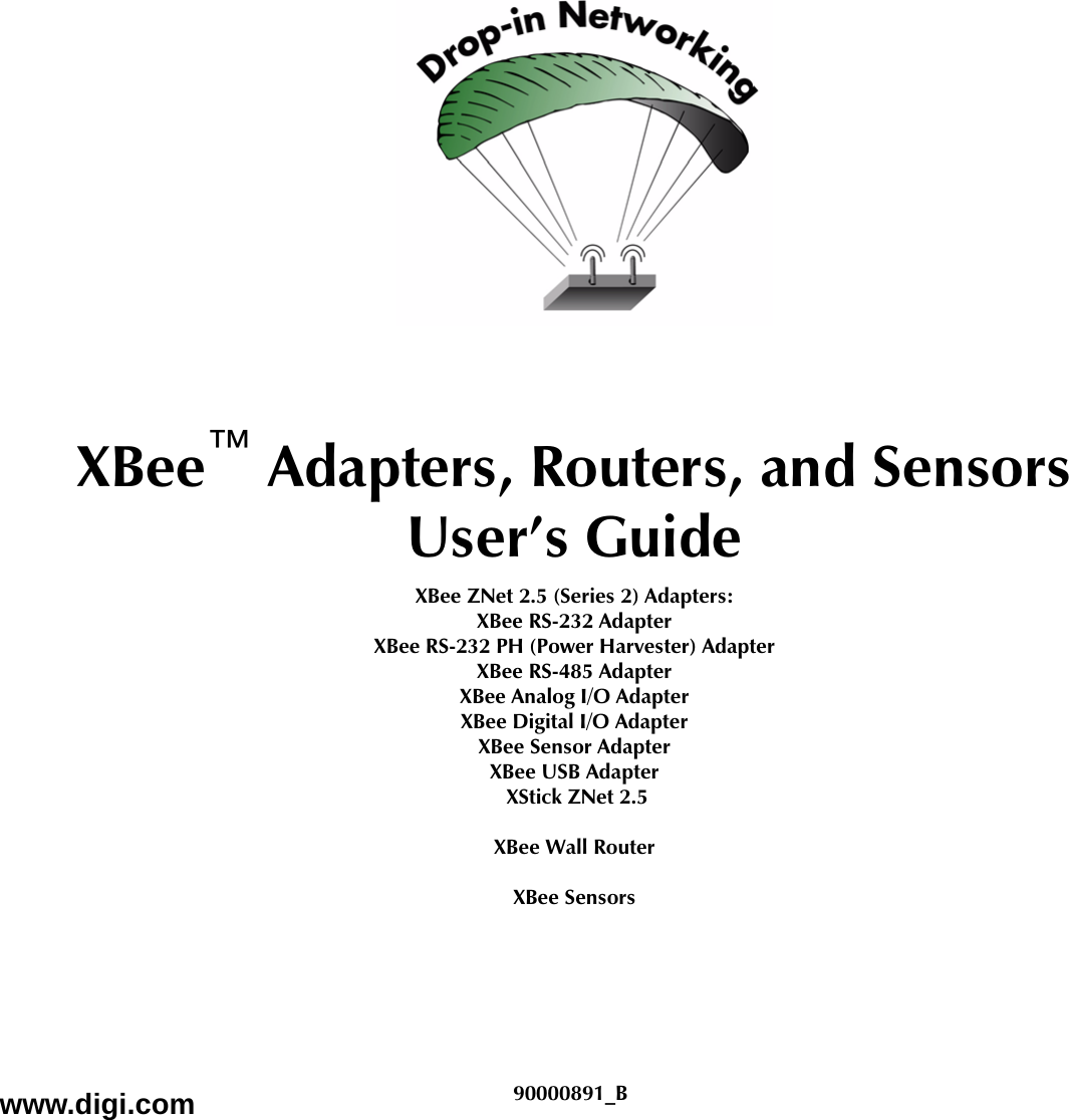 XBee™ Adapters, Routers, and SensorsUser’s GuideXBee ZNet 2.5 (Series 2) Adapters: XBee RS-232 AdapterXBee RS-232 PH (Power Harvester) AdapterXBee RS-485 AdapterXBee Analog I/O AdapterXBee Digital I/O AdapterXBee Sensor AdapterXBee USB Adapter XStick ZNet 2.5XBee Wall RouterXBee Sensorswww.digi.com 90000891_B