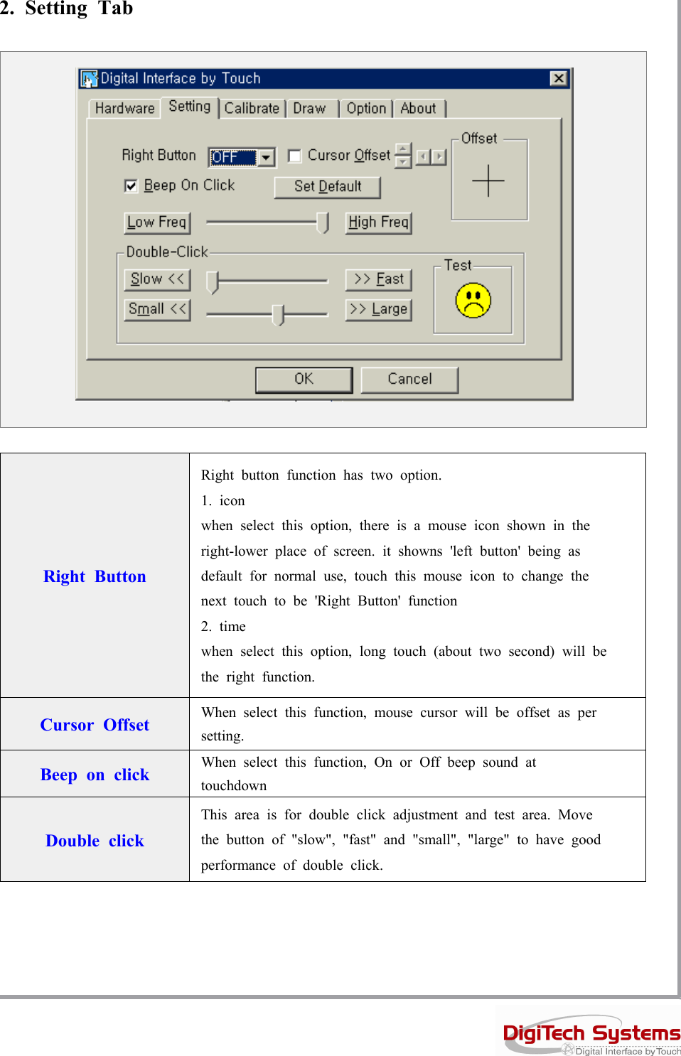 2. Setting TabRight ButtonRight button function has two option.1. iconwhen select this option, there is a mouse icon shown in theright-lower place of screen. it showns &apos;left button&apos; being asdefault for normal use, touch this mouse icon to change thenext touch to be &apos;Right Button&apos; function2. timewhen select this option, long touch (about two second) will bethe right function.Cursor Offset When select this function, mouse cursor will be offset as persetting.Beep on click When select this function, On or Off beep sound attouchdownDouble clickThis area is for double click adjustment and test area. Movethe button of &quot;slow&quot;, &quot;fast&quot; and &quot;small&quot;, &quot;large&quot; to have goodperformance of double click.