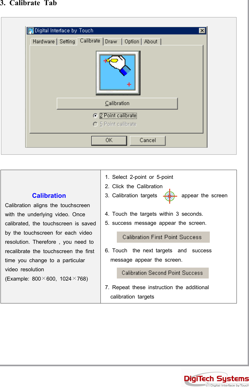 3. Calibrate TabCalibrationCalibration aligns the touchscreenwith the underlying video. Oncecalibrated, the touchscreen is savedby the touchscreen for each videoresolution. Therefore , you need torecalibrate the touchscreen the firsttimeyouchangetoaparticularvideo resolution(Example: 800×600, 1024×768)1. Select 2-point or 5-point2. Click the Calibration3. Calibration targets appear the screen4. Touch the targets within 3 seconds.5. success message appear the screen.6. Touch the next targets and successmessage appear the screen.7. Repeat these instruction the additionalcalibration targets