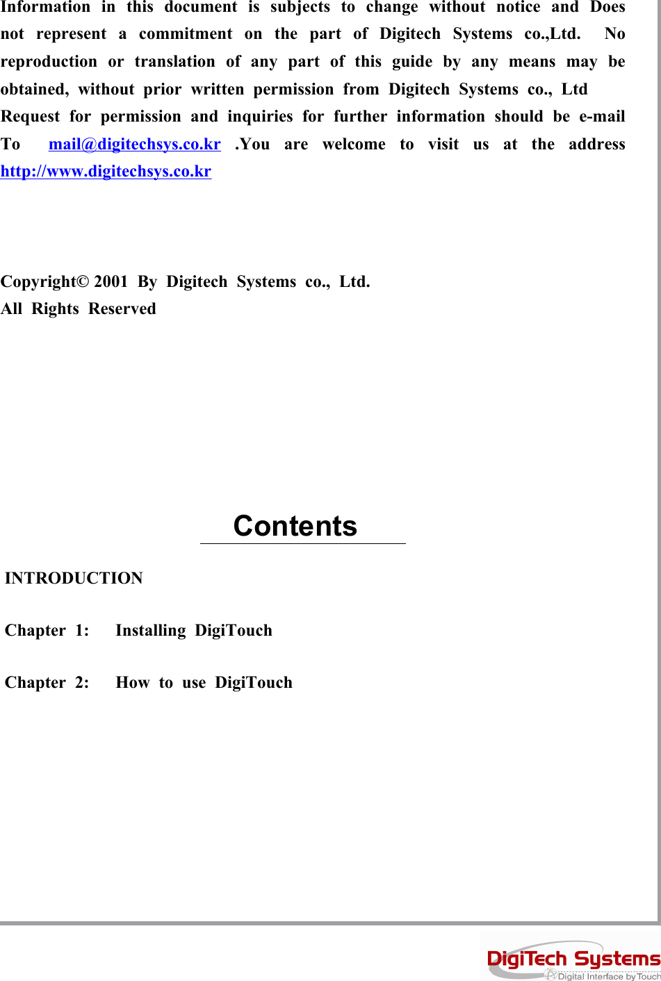 Information in this document is subjects to change without notice and Doesnot represent a commitment on the part of Digitech Systems co.,Ltd. Noreproduction or translation of any part of this guide by any means may beobtained, without prior written permission from Digitech Systems co., LtdRequest for permission and inquiries for further information should be e-mailTo mail@digitechsys.co.kr .You are welcome to visit us at the addresshttp://www.digitechsys.co.krCopyright© 2001 By Digitech Systems co., Ltd.All Rights ReservedINTRODUCTIONChapter 1: Installing DigiTouchChapter 2: How to use DigiTouchContents