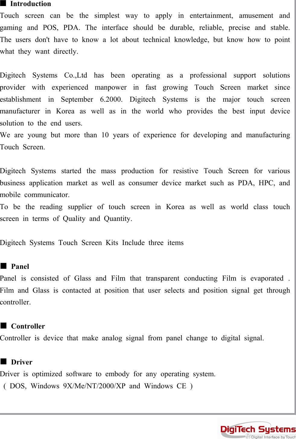 ■IntroductionTouch screen can be the simplest way to apply in entertainment, amusement andgaming and POS, PDA. The interface should be durable, reliable, precise and stable.The users don&apos;t have to know a lot about technical knowledge, but know how to pointwhat they want directly.Digitech Systems Co.,Ltd has been operating as a professional support solutionsprovider with experienced manpower in fast growing Touch Screen market sinceestablishment in September 6.2000. Digitech Systems is the major touch screenmanufacturer in Korea as well as in the world who provides the best input devicesolutiontotheendusers.We are young but more than 10 years of experience for developing and manufacturingTouch Screen.Digitech Systems started the mass production for resistive Touch Screen for variousbusiness application market as well as consumer device market such as PDA, HPC, andmobile communicator.To be the reading supplier of touch screen in Korea as well as world class touchscreen in terms of Quality and Quantity.Digitech Systems Touch Screen Kits Include three items■PanelPanel is consisted of Glass and Film that transparent conducting Film is evaporated .Film and Glass is contacted at position that user selects and position signal get throughcontroller.■ControllerController is device that make analog signal from panel change to digital signal.■DriverDriver is optimized software to embody for any operating system.( DOS, Windows 9X/Me/NT/2000/XP and Windows CE )