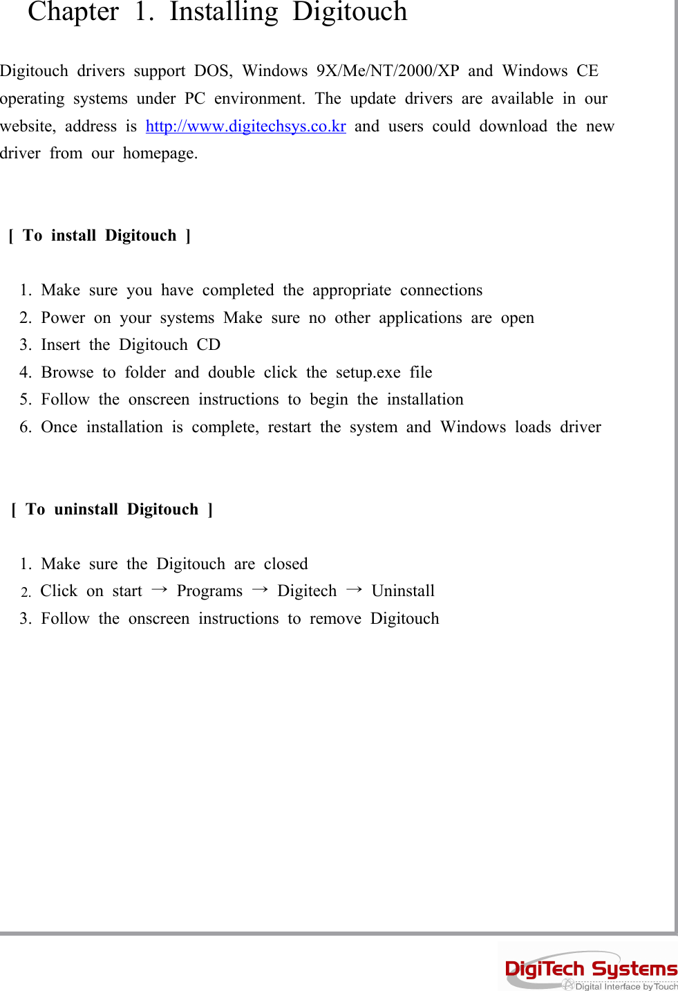 Chapter 1. Installing DigitouchDigitouch drivers support DOS, Windows 9X/Me/NT/2000/XP and Windows CEoperating systems under PC environment. The update drivers are available in ourwebsite, address is http://www.digitechsys.co.kr and users could download the newdriver from our homepage.[ To install Digitouch ]1. Make sure you have completed the appropriate connections2. Power on your systems Make sure no other applications are open3. Insert the Digitouch CD4. Browse to folder and double click the setup.exe file5. Follow the onscreen instructions to begin the installation6. Once installation is complete, restart the system and Windows loads driver[ To uninstall Digitouch ]1. Make sure the Digitouch are closed2. Click on start →Programs →Digitech →Uninstall3. Follow the onscreen instructions to remove Digitouch