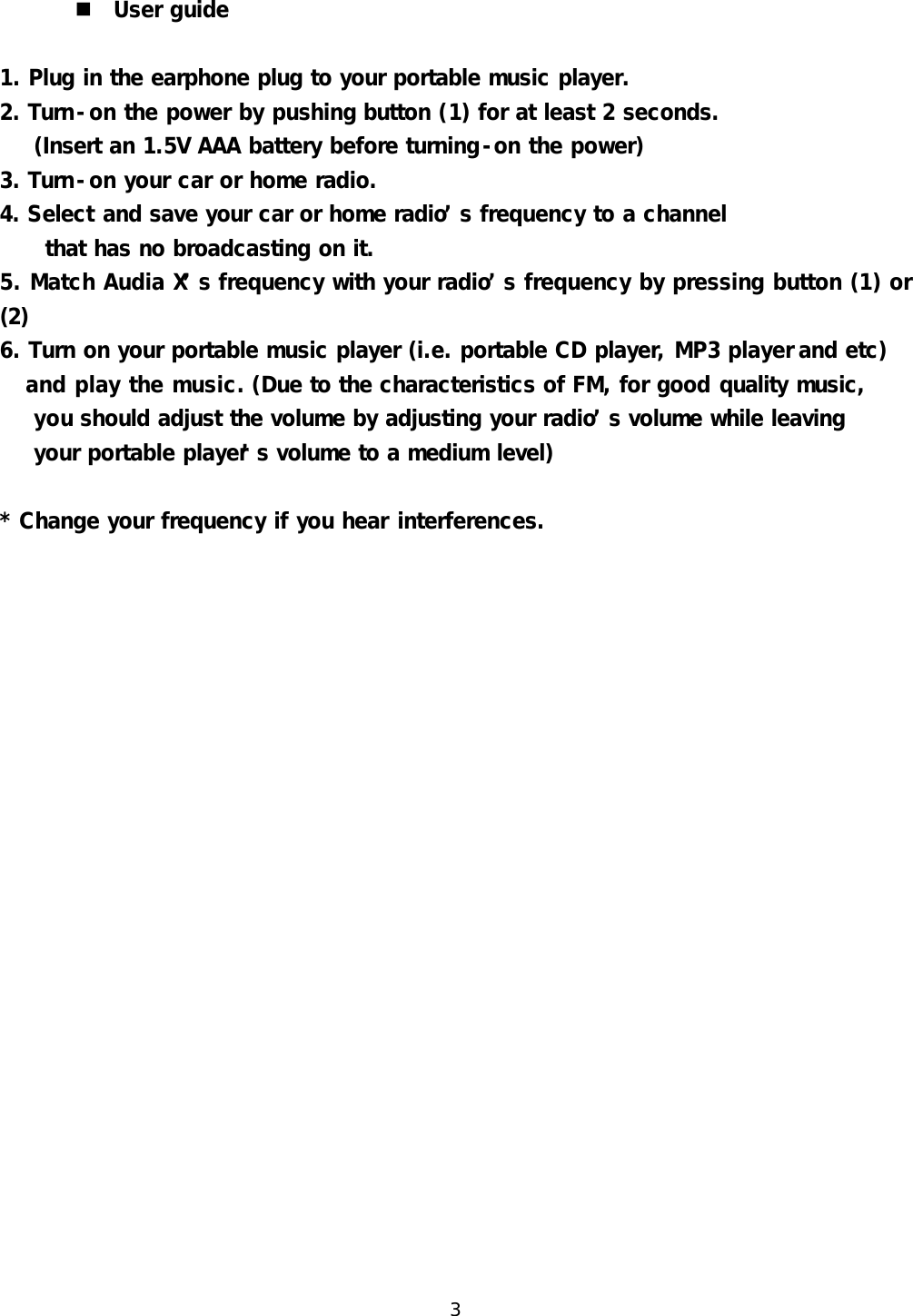  3  n User guide    1. Plug in the earphone plug to your portable music player. 2. Turn-on the power by pushing button (1) for at least 2 seconds. (Insert an 1.5V AAA battery before turning-on the power) 3. Turn-on your car or home radio. 4. Select and save your car or home radio&rsquo;s frequency to a channel that has no broadcasting on it. 5. Match Audia X&rsquo;s frequency with your radio&rsquo;s frequency by pressing button (1) or (2) 6. Turn on your portable music player (i.e. portable CD player, MP3 player and etc)    and play the music. (Due to the characteristics of FM, for good quality music,   you should adjust the volume by adjusting your radio&rsquo;s volume while leaving   your portable player&rsquo;s volume to a medium level)  * Change your frequency if you hear interferences. 