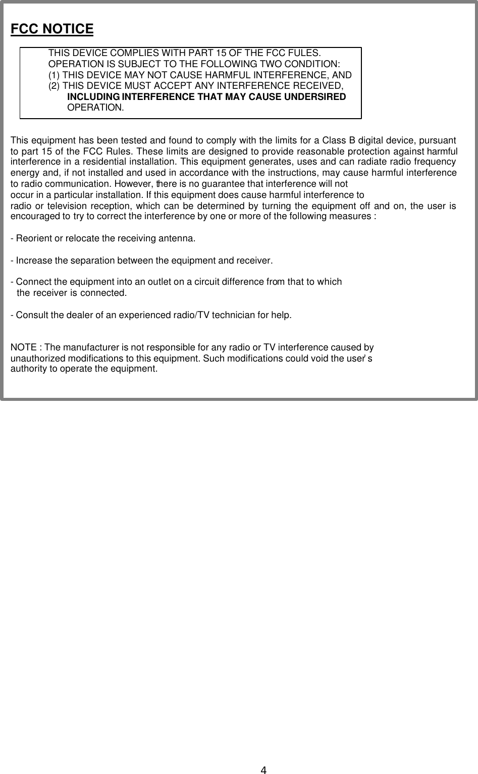  4 FCC NOTICE  THIS DEVICE COMPLIES WITH PART 15 OF THE FCC FULES. OPERATION IS SUBJECT TO THE FOLLOWING TWO CONDITION: (1) THIS DEVICE MAY NOT CAUSE HARMFUL INTERFERENCE, AND (2) THIS DEVICE MUST ACCEPT ANY INTERFERENCE RECEIVED,   INCLUDING INTERFERENCE THAT MAY CAUSE UNDERSIRED   OPERATION.     This equipment has been tested and found to comply with the limits for a Class B digital device, pursuant to part 15 of the FCC Rules. These limits are designed to provide reasonable protection against harmful interference in a residential installation. This equipment generates, uses and can radiate radio frequency energy and, if not installed and used in accordance with the instructions, may cause harmful interference to radio communication. However, there is no guarantee that interference will not   occur in a particular installation. If this equipment does cause harmful interference to   radio or television reception, which can be determined by turning the equipment off and on, the user is encouraged to try to correct the interference by one or more of the following measures :    - Reorient or relocate the receiving antenna.    - Increase the separation between the equipment and receiver.    - Connect the equipment into an outlet on a circuit difference from that to which     the receiver is connected.    - Consult the dealer of an experienced radio/TV technician for help.     NOTE : The manufacturer is not responsible for any radio or TV interference caused by   unauthorized modifications to this equipment. Such modifications could void the user&rsquo;s   authority to operate the equipment.    