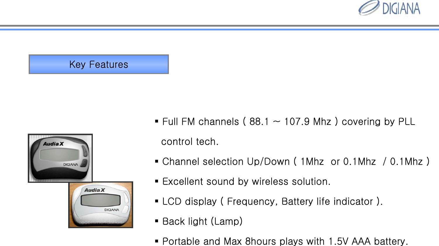 Key FeaturesFull FM channels ( 88.1 ~ 107.9 Mhz ) covering by PLLcontrol tech.Channel selection Up/Down ( 1Mhz  or 0.1Mhz  / 0.1Mhz )Excellent sound by wireless solution. LCD display ( Frequency, Battery life indicator ).Back light (Lamp)Portable and Max 8hours plays with 1.5V AAA battery.