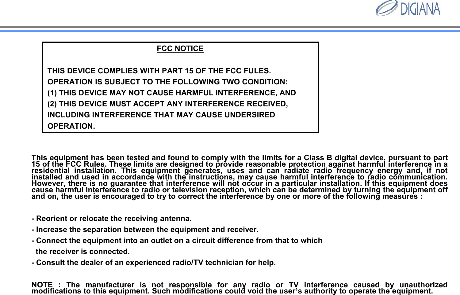 FCC NOTICETHIS DEVICE COMPLIES WITH PART 15 OF THE FCC FULES.OPERATION IS SUBJECT TO THE FOLLOWING TWO CONDITION:(1) THIS DEVICE MAY NOT CAUSE HARMFUL INTERFERENCE, AND(2) THIS DEVICE MUST ACCEPT ANY INTERFERENCE RECEIVED, INCLUDING INTERFERENCE THAT MAY CAUSE UNDERSIRED OPERATION. This equipment has been tested and found to comply with the limits for a Class B digital device, pursuant to part 15 of the FCC Rules. These limits are designed to provide reasonable protection against harmful interference in a residential installation. This equipment generates, uses and can radiate radio frequency energy and, if not installed and used in accordance with the instructions, may cause harmful interference to radio communication. However, there is no guarantee that interference will not occur in a particular installation. If this equipment does cause harmful interference to radio or television reception, which can be determined by turning the equipment off and on, the user is encouraged to try to correct the interference by one or more of the following measures : - Reorient or relocate the receiving antenna. - Increase the separation between the equipment and receiver. - Connect the equipment into an outlet on a circuit difference from that to which the receiver is connected. - Consult the dealer of an experienced radio/TV technician for help. NOTE : The manufacturer is not responsible for any radio or TV interference caused by unauthorized modifications to this equipment. Such modifications could void the user&rsquo;s authority to operate the equipment. 